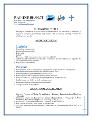 RAJINDERBHANOT
1
Professional Profile
Seeking an opportunity to utilize career experience skills and education to contribute to
employer objectives, profitability and success with a company offering potential for
challenge and growth.
AREAS OF EXPERTISE
Logistics
 Operations Management.
 Customs Documentation.
 E-Mirsal 2
 Calogi
 Free zone / GCC customs procedure (Air, Sea & Land)
 Able to quickly understand a company’s operational systems and provide input for the
development of future systems
 Key account management.
Personal
 Possess seven years of management experience in supply chain and management.
 Possess excellent verbal and written communication skills.
 Possess good management and monitoring skills.
 Encouraging others to question the way things are done.
 Familiar with basic operating systems like Microsoft Word and Excel.
 Goal oriented and ability to work under pressure.
 Possess good leadership and management skills.
 Ability to handle multiple tasks.
EDUCATIONAL QUALIFICATION
 Currently Pursuing IATA Air Cargo Rating – Distance Learning from Montreal
- Canada
 Completed course in Dangerous Goods Regulations – Category 6 from
Emirates Aviation College in the Year 2013, Dubai, UAE
 Bachelor of Commerce from Mumbai University in the Year 2002
 HSC from Maharashtra State Board in the Year 1995.
 SSC from Maharashtra State Board with 1st class in the year 1993 and score of 138/150 in
Math’s.
 