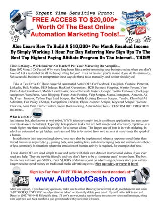 Urgent Time Sensitive Promo:
FREE ACCESS TO $20,000+FREE ACCESS TO $20,000+FREE ACCESS TO $20,000+FREE ACCESS TO $20,000+
Worth Of The Best OnlineWorth Of The Best OnlineWorth Of The Best OnlineWorth Of The Best Online
Automation Marketing Tools!...Automation Marketing Tools!...Automation Marketing Tools!...Automation Marketing Tools!...
Also Learn How To Build A $10,000+ Per Month Residual Income
By Simply Working 1 Hour Per Day Referring New Sign Ups To The
Best Top Highest Paying Affiliate Program On The Internet... THIS!!!
Time is Money... Work Smarter ot Harder! Put Your Marketing On Autopilot...
Earn 10X More, 10X Faster! Why work long hours like a robot promoting your business online when you don’t
have to! Let a real robot do all the heavy lifting for you! It’s a no brainer, you’re insane if you do this manually.
No successful business or entrepreneur these days do these tasks manually, and neither should you!
Take A Test Drive Of These Powerful Automated AutoBOTS For Facebook, Craigslist, Youtube, Pinterest,
Linkedin, Bulk Mailers, SEO Indexer, Backlink Generators, B2B Business Scraping, Warrior Forum, Vine
Video Auto Downloader, Mobile Lead Blaster, Social Network Posters, Google, Twitter Followers, Backpage
Autoposter, WordPress, Auto Blogging, Forum Auto Posting, Yelp Scraper, Manta, Instagram, Amazon, Ad-
fly, Fiverr, Imacros, Yellow Page Lead Scraper, Go Daddy Expiring Domain Scraper, Tumblr, Classified Ad
Submitter, Fast Proxy Checker, Competition Checker, Phone Number Scraper, Keyword Scraper, Website
Crawlers, Auto Viral Traffic Builder, Social Bookmarking, Auto Submit Tools, CUSTOM BOT CREATION
and more...
What is a BOT?
An Internet bot, also known as web robot, WWW robot or simply bot, is a software application that runs auto-
mated tasks over the Internet. Typically, bots perform tasks that are both simple and structurally repetitive, at a
much higher rate than would be possible for a human alone. The largest use of bots is in web spidering, in
which an automated script fetches, analyses and files information from web servers at many times the speed of
a human.
In addition to their uses outlined above, bots may also be implemented where a response speed faster than
that of humans is required (e.g., gaming bots, auto posting bots, auto lead scraping bots and auction-site robots)
or less commonly in situations where the emulation of human activity is required, for example chat bots.
These AutoBOTS are dead simple to use and come with their own detailed instructional videos if you ever
need any help. They are newbie friendly and you don’t have to be a ‘computer geek’ to use them. The bots
themselves will save you $100‘s, if not $1,000‘s of dollars a year on advertising expenses since you will no
longer need to spend money on traditional media advertising costs! Sign up today, or regret it later!
Sign Up For Your FREE TRIAL (no credit card needed) at:
www.AutobotCash.comwww.AutobotCash.comwww.AutobotCash.comwww.AutobotCash.com
After you sign up, if you have any questions, make sure to email Daniel (your referrer) at: dr_moolah@com and write
‘AUTOBOT QUESTIONS’ on subject line so I don’t accidentally delete your email. If you’d rather talk to me, call
Daniel at (503)798-6441 US pacific time. If I don’t answer, make sure to leave me a text or voice mail message, along
with your best call back number. I will get in touch with you within 24 hours.
 