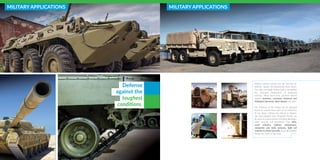 MILITARY APPLICATIONS
Defense
against the
toughest
conditions.
MILITARY APPLICATIONS
Military vehicle armours are the first line-of-
defense against life-threatening blast forces.
Our high-end tough linings further strengthen
the structural composition of armoured
vehicles. These heavy-duty solutions defend
against moisture, corrosion, chemical and
biological elements, blast impact and more.
The thickness of the linings can be adjusted
based on requirements and can be molded to
fit any shape, without any defects or disjoins.
Our spray-applied blast mitigation linings can
be used on varied surfaces including fiberglass,
steel, concrete and aluminium. From AFVs,
scout vehicles, military ambulances,
composite and body armours, light rail
vehicles to attack aircrafts, these all-weather
linings are made to last long.
 