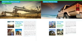 INDUSTRIAL APPLICATIONS
MINING
Digging deep
to provide
cost-effective
answers.
VEHICLE PROTECTION
Auto shield
to keep
automobiles
brand new.
Our industry-specific coatings for the Mining
Industry are formulated to survive extreme
friction and corrosive elements. Our objective is to
extend the life of expensive equipment, decrease
downtime and reduce high maintenance costs. A
proven-range of VOC free, completely solid,
polyurethane and polyurea coatings are
ideal to coat wood, concrete, steel and various
geotextile materials. These impact-resistant
solutions can be applied on any type of mining
equipment including steel beams, cranes, truck
beds, conveyors, diggers, crushers and pipes.
Dual coatings or a wear-indicator option that
shows when re-coating is needed is also
available. Additional advantage is offered in
the form of strong coatings ranging from 2mm
to unlimited thickness. Polyurethane spray
application fills minute cracks, ensures stability
and slip resistance.
We work with a global network of approved
applicators who are highly experienced in the
application of our wide array of automobile
coatings. Introduced in the United States
mainly for Utes, these protective coatings are
now used across the world and are suitable
for glass, automotive paint, fabric, leather
and plastic surfaces.
These advanced formulations not just
provide amazing gloss but also anti water-
spotting, corrosion resistance and perfect
protective coating and finish. This versatile
coating solution can be applied on all types
of vehicles including trucks, jeeps, combat
vehicles, buses, ATVs and construction
vehicles.
 