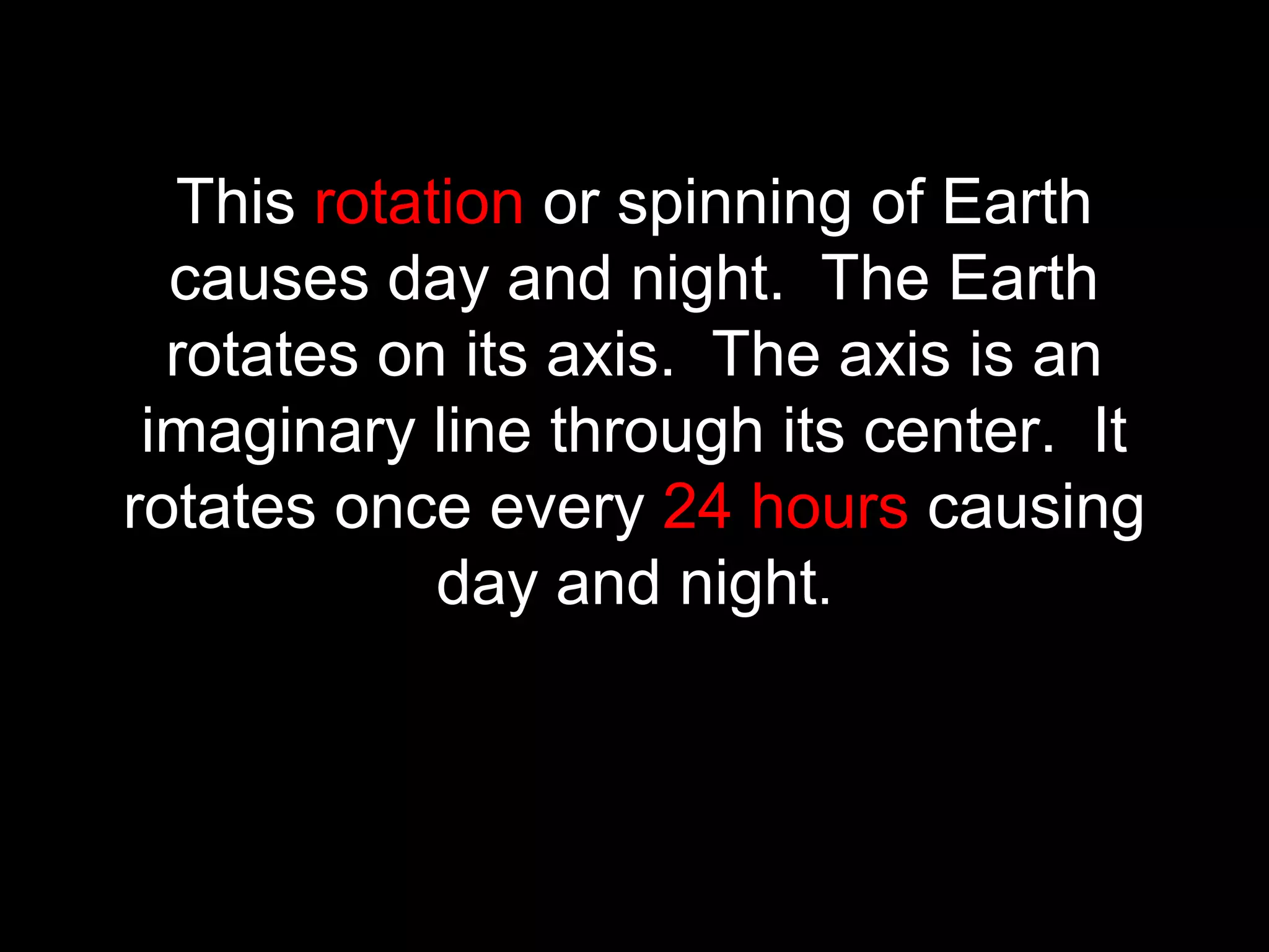 This rotation or spinning of Earth
causes day and night. The Earth
rotates on its axis. The axis is an
imaginary line through its center. It
rotates once every 24 hours causing
day and night.
 