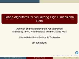 Graph Algorithms for Visualizing High Dimensional
Data
Abhinav Shankaranarayanan Venkataraman
Directed by : Prof. Ricard Gavalda and Prof. Marta Arias
Universitat Politecnica de Catalunya (UPC), Barcelona
27 June 2016
Abhinav S V (UPC Barcelona) Graph Viz. Project 27 June 2016 1 / 30
 