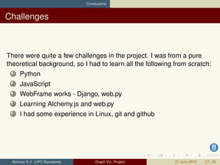 Conclusions
Challenges
There were quite a few challenges in the project. I was from a pure
theoretical background, so I had to learn all the following from scratch:
1 Python
2 JavaScript
3 WebFrame works - Django, web.py
4 Learning Alchemy.js and web.py
5 I had some experience in Linux, git and github
Abhinav S V (UPC Barcelona) Graph Viz. Project 27 June 2016 27 / 30
 