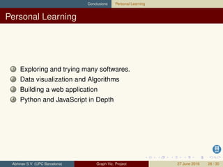 Conclusions Personal Learning
Personal Learning
1 Exploring and trying many softwares.
2 Data visualization and Algorithms
3 Building a web application
4 Python and JavaScript in Depth
Abhinav S V (UPC Barcelona) Graph Viz. Project 27 June 2016 28 / 30
 