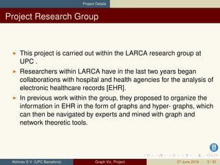 Project Details
Project Research Group
This project is carried out within the LARCA research group at
UPC .
Researchers within LARCA have in the last two years began
collaborations with hospital and health agencies for the analysis of
electronic healthcare records [EHR].
In previous work within the group, they proposed to organize the
information in EHR in the form of graphs and hyper- graphs, which
can then be navigated by experts and mined with graph and
network theoretic tools.
Abhinav S V (UPC Barcelona) Graph Viz. Project 27 June 2016 3 / 30
 