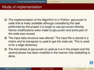 Louvain Community Detection Algorithm Louvain Method
Mode of implementation
1 The implementation of the Algorithm is in Python. pyLouvain is
code that is freely available although considering the task
performed by the project it is tough to use pyLouvain directly.
Hence modiﬁcations were made to pyLouvain and some part of
the code was reused.
2 The input data structure was altered. The Input ﬁle is stored in a
matrix and its transpose is used to get the node set. This is used
to for a edge dictionary.
3 The ﬁrst phase of pyLouvain is used as it is in the project and the
second phase has been modiﬁed in the manner that relabelling is
done.
Abhinav S V (UPC Barcelona) Graph Viz. Project 27 June 2016 9 / 30
 