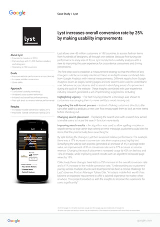 Lyst allows over 40 million customers in 180 countries to access fashion items
from hundreds of designers, all through one website. Because fine-tuning site
performance is a key area of focus, Lyst conducted a usability analysis with a
view to improving the user experience for cross-device consumers and driving
conversions.
The first step was to establish a measurement strategy so that the effect of any
changes could be accurately monitored. Next, an in-depth review combined data
from Google Analytics with internal measurements. Different reports from Google
Analytics (such as pages, landing pages and site search) were used to understand
user behaviour across devices and to assist in identifying areas of improvement
during the audit of the website. These insights combined with user experience
industry research generated a set of split testing suggestions, including:
Highlighting urgency – For fast moving products, a message was shown to
customers encouraging them to move swiftly to avoid missing out.
Upgrading the add-to-cart process – Instead of taking customers directly to the
cart after adding a product, a new user flow encouraged them to look at more items
before checking out.
Changing search placement – Replacing the search icon with a search box aimed
to enable users to locate the search function more easily.
Improving search results – An algorithm was used to allow spelling mistakes in
search terms so that rather than seeing an error message, customers could see the
items that they had actually been searching for.
By split testing the changes, Lyst then assessed relative performance. For example,
there was a 17% increase in conversion rate when urgency was highlighted.
Simplifying the add-to-cart process generated an increase of 4% in average order
value, an improvement of 9% in conversion rate and a 17% increase in session
revenue. Changing the search placement increased usage by 43% on desktop and
13% on mobile, while improving search results with an algorithm increased page
views by 15%.
Collectively these changes have led to a 25% increase in the overall conversion rate
and a 41% increase in the mobile conversion rate. “Understanding our customers’
journey across multiple devices and touchpoints has been a critical challenge for
Lyst,” observes Product Manager Tobias Otte. “In today’s mobile-first world it has
become an expected requirement to offer a tailored experience no matter when
or where. This project provided us with the insights to improve the experience for
users significantly.”
Lyst increases overall conversion rate by 25%
by making usability improvements
About Lyst
•	 Founded in London in 2010
•	 Partnerships with 11,000 fashion retailers 	
	 and designers
•	 Operating in 180 countries
Goals
•	 Improve website performance across devices
•	 Increase mobile conversions
•	 Grow sales
Approach
•	 Conducted usability workshop
•	 Analysed cross-screen behaviour
•	 Initiated and tested key enhancements
•	 Ran split tests to assess relative performance
Results
•	 Increased mobile conversion rate by 41%
•	 Improved overall conversion rate by 25%
Case Study | Lyst
google.com
© 2016 Google Inc. All rights reserved. Google and the Google logo are trademarks of Google Inc.
All other company and product names may be trademarks of the respective companies with which they are associated.
 