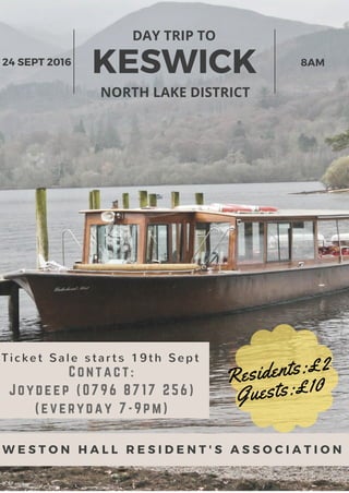KESWICK
DAY TRIP TO
NORTH LAKE DISTRICT
24 SEPT 2016 8AM
W E S T O N H A L L R E S I D E N T ' S A S S O C I A T I O N
Residents:£2
Guests:£10
Ti cket Sal e st ar t s 19t h Sept
Contact:
Joydeep (0796 8717 256)
(everyday 7-9pm)
 