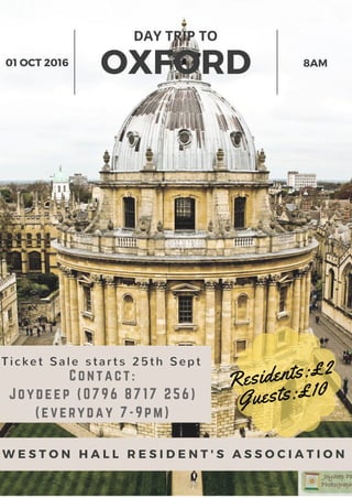 OXFORD
DAY TRIP TO
01 OCT 2016 8AM
W E S T O N H A L L R E S I D E N T ' S A S S O C I A T I O N
Residents:£2
Guests:£10
Ti cket Sal e st ar t s 25t h Sept
Contact:
Joydeep (0796 8717 256)
(everyday 7-9pm)
 
