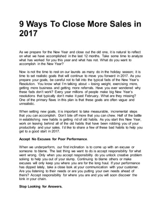 9 Ways To Close More Sales in
2017
As we prepare for the New Year and close out the old one, it is natural to reflect
on what we have accomplished in the last 12 months. Take some time to analyze
what has worked for you this year and what has not. What do you want to
accomplish in the New Year?
Now is not the time to rest on our laurels as many do in the holiday season; it is
time to set realistic goals that will continue to move you forward in 2017. As you
prepare your goals, be careful not to fall into the typical fads of the New Year’s
Resolution. You know what I’m talking about – losing weight, exercising more,
getting more business and getting more referrals. Have you ever wondered why
these fads don’t work? Every year millions of people make big New Year’s
resolutions that typically don’t make it past February. What are they missing?
One of the primary flaws in this plan is that these goals are often vague and
unrealistic.
When setting new goals, it is important to take measurable, incremental steps
that you can accomplish. Don’t bite off more that you can chew. Half of the battle
in establishing new habits is getting rid of old habits. As you start this New Year,
work on leaving behind all of the old habits that have been robbing you of your
productivity and your sales. I’d like to share a few of these bad habits to help you
get to a good start in 2017.
Accept No Excuses for Poor Performance.
When we underperform, our first inclination is to come up with an excuse or
someone to blame. The last thing we want to do is accept responsibility for what
went wrong. Only when you accept responsibility do you unlock creative problem
solving to help you out of your slump. Continuing to blame others or make
excuses will only keep you where you are for the long haul. If your performance
has dipped lately, take a close look at your communication with your customer.
Are you listening to their needs or are you putting your own needs ahead of
theirs? Accept responsibility for where you are and you will soon discover the
kink in your chain.
Stop Looking for Answers.
 