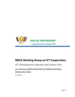 Page | 1
DIGITAL PARTNERSHIP
– transformation through ICTs
BRICS Working Group on ICT Cooperation
ICT Development Agenda and Action Plan
2nd Meeting of BRICS MINISTERS OF COMMUNICATIONS,
BENGALURU, INDIA
11-11-2016
 