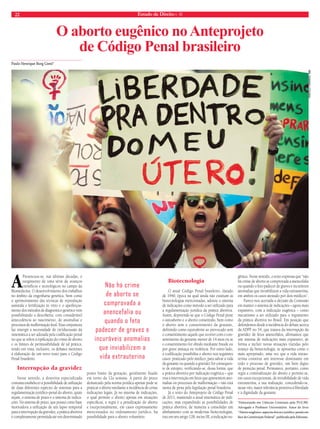 22 Estado de Direito n. 40 
Paulo Henrique Burg Conti* 
O aborto eugênico no Anteprojeto 
de Código Penal brasileiro 
APresenciou-se, nas últimas décadas, o 
surgimento de uma série de avanços 
científicos e tecnológicos no campo da 
Biomedicina. O desenvolvimento dos trabalhos 
no âmbito da engenharia genética, bem como 
o aprimoramento das técnicas de reprodução 
assistida e fertilização in vitro e o aperfeiçoa-mento 
dos métodos de diagnóstico genético vem 
possibilitando a descoberta, com considerável 
antecedência ao nascimento, de anomalias e 
processos de malformação fetal. Essa conjuntura 
faz emergir a necessidade de (re)discussão da 
sistemática a ser adotada pela codificação penal 
no que se refere à tipificação do crime de aborto 
e os limites de permissibilidade de tal prática, 
tendo em vista, inclusive, os debates inerentes 
à elaboração de um novo texto para o Código 
Penal brasileiro. 
Interrupção da gravidez 
Nesse sentido, a doutrina especializada 
costuma estabelecer a possibilidade de utilização 
de duas diferentes espécies de sistemas para a 
regulamentação jurídico-penal do aborto, quais 
sejam, o sistema de prazo e o sistema de indica-ções. 
No sistema de prazo, que possui como base 
motivadora a utilização de um lapso temporal 
para a interrupção da gravidez, a prática abortiva 
é completamente permitida até um determinado 
ponto limite da gestação, geralmente fixado 
em torno da 12a semana. A partir do prazo 
demarcado pela norma jurídica apenas pode se 
praticar o aborto mediante a incidência de certas 
indicações legais. Já no sistema de indicações, 
o qual permite o aborto apenas em situações 
específicas, a regra é a penalização do aborto 
e excepcionalmente, em casos expressamente 
mencionados no ordenamento jurídico, há 
possibilidade para o aborto voluntário. 
Biotecnologia 
O atual Código Penal brasileiro, datado 
de 1940, época na qual ainda não existiam as 
biotecnologias mencionadas, adotou o sistema 
de indicações como método a ser utilizado para 
a regulamentação jurídica da prática abortiva. 
Assim, depreende-se que o Código Penal pune 
o autoaborto e o aborto consentido, bem como 
o aborto sem o consentimento da gestante, 
definindo como equivalente ao provocado sem 
o consentimento aquele que ocorrer com o con-sentimento 
da gestante menor de 14 anos ou se 
o consentimento for obtido mediante fraude ou 
por grave ameaça ou violência. Por outro lado, 
a codificação possibilita o aborto nos seguintes 
casos: praticado pelo médico, para salvar a vida 
da gestante ou quando a gravidez for consequen-te 
de estupro, verificando-se, dessa forma, que 
a prática abortiva por indicação eugênica – que 
visa a intervenção em fetos que apresentem ano-malias 
ou processos de malformação – não está 
isenta de pena pela legislação penal brasileira. 
Já o texto do Anteprojeto de Código Penal 
de 2011, mantendo a atual sistemática de indi-cações, 
mas expandindo as possibilidades de 
prática abortiva, de maneira a consolidar um 
alinhamento com as modernas biotecnologias, 
traz em seu artigo 128, inciso III, a indicação eu-gênica. 
Nesse sentido, o texto expressa que “não 
há crime de aborto se comprovada a anencefalia 
ou quando o feto padecer de graves e incuráveis 
anomalias que inviabilizem a vida extrauterina, 
em ambos os casos atestado por dois médicos”. 
Parece-nos acertada a decisão da Comissão 
em manter o sistema de indicações – agora mais 
expansivo, com a indicação eugênica – como 
mecanismo a ser utilizado para o regramento 
da prática abortiva no Brasil. Em posição que 
defendemos desde a incidência do debate acerca 
da ADPF no 54, que tratava da interrupção da 
gravidez de fetos anencéfalos, afirmamos que 
um sistema de indicações mais expansivo, de 
forma a incluir novas situações trazidas pelo 
avanço da biotecnologia, se apresenta como o 
mais apropriado, uma vez que a vida intrau-terina 
constitui um interesse dominante em 
todo o processo de gravidez, um bem digno 
de proteção penal. Permanece, portanto, como 
regra a criminalização do aborto e permite-se, 
em casos excepcionais, de inviabilidade de vida 
extrauterina, a sua realização, concedendo-se, 
nesse viés, maior relevância protetiva à liberdade 
e à dignidade da gestante. 
*Doutorando em Ciências Criminais pela PUC/RS. 
Advogado e Professor Universitário. Autor do livro 
“Aborto eugênico: aspectos éticos e jurídico-penais em 
face da Constituição Federal”, publicado pela Ediunesc. 
Não há crime 
de aborto se 
comprovada a 
anencefalia ou 
quando o feto 
padecer de graves e 
incuráveis anomalias 
que inviabilizem a 
vida extrauterina 
Marcelo Camargo. abr 
 