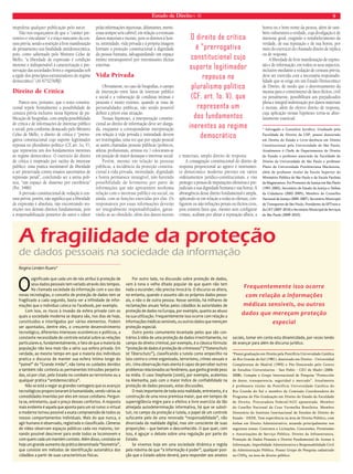 Estado de Direito n. 40 9 
A fragilidade da proteção 
de dados pessoais na sociedade da informação 
Regina Linden Ruaro* 
O significado que cada um de nós atribui à proteção de 
seus dados pessoais tem variado através dos tempos. 
Na chamada sociedade da informação com o uso das 
novas tecnologias, o conceito de proteção de dados tem se 
fragilizado a cada segundo, basta ver a infinidade de infor-mações 
que o individuo coloca no Facebook, por exemplo. 
Com isso, os riscos à invasão da esfera privada com os 
quais a sociedade moderna se depara são, nos dias de hoje, 
constituídos e interligados por vários elementos. Podem 
ser apontados, dentre eles, o crescente desenvolvimento 
tecnológico, diferentes interesses econômicos e políticos, a 
constante necessidade de controle estatal sobre as relações 
particulares e, fundamentalmente, o fato de que a maioria da 
população não leva mais tão a sério sua esfera privada. Em 
verdade, ao mesmo tempo em que a maioria dos indivíduos 
pratica o discurso de manter sua esfera íntima longe do 
“painel” do “Grande Irmão”, não toma os cuidados devidos 
e também não contesta as permanentes intrusões perpetra-das, 
só por citar, pelo Estado no combate ao terrorismo ou a 
qualquer prática “antidemocrática”. 
Não se está a negar as grandes vantagens que os avanços 
tecnológicos proporcionaram à humanidade, sendo várias as 
comodidades inseridas por eles em nosso cotidiano. Pergun-ta- 
se, entretanto, qual o preço desses confortos. A resposta 
mais evidente é aquela que aponta para um só rumo: o virtual 
e moderno tornou possível a exata compreensão de todos os 
nossos comportamentos individuais. Mais do que nunca, o 
agir humano é observado, registrado e classificado. Câmeras 
de vídeo observam espaços públicos cada vez maiores, tor-nando 
possível descrever para onde todos se locomovem e 
com quem cada um mantém contato. Além disso, constata-se 
hoje um grande aumento da prática denominada “biometria”, 
que consiste em métodos de identificação automática dos 
cidadãos a partir de suas características físicas. 
Por outro lado, na discussão sobre proteção de dados, 
vem à tona o velho ditado popular de que quem não tem 
nada a esconder, não precisa invocá-la. O discurso se altera, 
no entanto, quando o assunto são os próprios dados pesso-ais, 
e não o de outra pessoa. Nesse sentido, há milhares de 
reclamações anuais feitas pelos cidadãos às autoridades de 
proteção de dados na Europa, por exemplo, quanto ao abuso 
na sua utilização. Frequentemente isso ocorre com relação a 
informações médicas sensíveis, ou outros dados que mereçam 
proteção especial. 
Outro ponto comumente levantado pelos que são con-trários 
à idéia de uma proteção de dados irrestritamente, no 
campo do direito criminal, por exemplo, é a clássica fórmula: 
“proteção de dados é proteção de criminosos” (“Datenschutz 
ist Täterschutz”), classificando a tutela como empecilho na 
luta contra o crime organizado, terrorismo, crimes sexuais e 
etc. Uma observação mais atenta é capaz de perceber outros 
problemas relacionados ao fenômeno, que ganha grande peso 
na mídia. O caso Stephanie (2006), por exemplo, acalentou 
na Alemanha, país com o maior índice de confiabilidade na 
proteção de dados pessoais, estas discussões. 
O mais importante de toda esta realidade, entretanto, é a 
construção de uma nova premissa maior, que em tempos de 
supervigilância migre para o efetivo e livre exercício da tão 
almejada autodeterminação informativa, há que se substi-tuir, 
no campo da proteção e tutela, o papel de um controle 
sufocante pelo de uma renovada “responsabilidade”, não 
divorciada da realidade digital, mas sim consciente de suas 
proporções – que beiram o desconhecido. O que quer, com 
isso, é aguçar o debate sobre uma regulação por parte do 
Estado. 
Se vivemos hoje em uma sociedade dinâmica e regida 
pela máxima de que “a informação é poder”, qualquer posi-ção 
que o Estado adote deverá, para responder aos anseios 
sociais, tomar em conta esta dinamicidade, por vezes tendo 
de avançar para além do discurso jurídico. 
*Possui graduação em Direito pela Pontifícia Universidade Católica 
do Rio Grande do Sul (1981), doutorado em Direito - Universidad 
Complutense de Madrid (1993) e Pós-Doutorado pelo Centro 
de Estudios Universitarios - San Pablo - CEU de Madri (2006- 
2008). Compõe o Grupo Internacional de Pesquisa “Protección 
de datos, transparencia, seguridad y mercado”. Atualmente 
é professora titular da Pontifícia Universidade Católica do 
Rio Grande do Sul e membro da Comissão Coordenadora do 
Programa de Pós-Graduação em Direito do Estado da Faculdade 
de Direito. Procuradora Federal/AGU aposentada. Membro 
do Coselho Nacional da Cruz Vermelha Brasileira. Membro 
Honorário do Instituto Internacional de Estudos de Direito do 
Estado - IIEDE. Tem experiência na área de Direito Público, com 
ênfase em Direito Administrativo, atuando principalmente nos 
seguintes temas: Contratos e Licitações, Concessões, Permissões 
e Autorizações de Serviço Público, Direito da Infraestrutura, 
Proteção de Dados Pessoais e Direito Fundamental de Acesso à 
Informação, Improbidade Administrativa e Responsabilidade Civil 
da Administração Pública. Possui Grupo de Pesquisa cadastrado 
no CNPq, na área de direito público. 
impediria qualquer publicação pelo autor. 
Não nos esqueçamos de que o “caráter pre-ventivo 
e vinculante” é o traço marcante da cen-sura 
prévia, sendo a restrição à livre manifestação 
de pensamento sua finalidade antidemocrática, 
pois, como salientado pelo Ministro Celso de 
Mello, “a liberdade de expressão é condição 
inerente e indispensável à caracterização e pre-servação 
das sociedades livres e organizadas sob 
a égide dos princípios estruturadores do regime 
democrático” (AI 675276/RJ). 
Direito de Crítica 
Parece-nos, portanto, que o texto constitu-cional 
repele frontalmente a possibilidade de 
censura prévia inclusive nessa hipótese de pu-blicação 
de biografias, com ampla possibilidade 
de critica e de informações de interesse público 
e social, pois conforme destacado pelo Ministro 
Celso de Mello, o direito de crítica é “prerro-gativa 
constitucional cujo suporte legitimador 
repousa no pluralismo político (CF, art. 1o, V), 
que representa um dos fundamentos inerentes 
ao regime democrático. O exercício do direito 
de crítica é inspirado por razões de interesse 
público: uma prática inestimável de liberdade 
a ser preservada contra ensaios autoritários de 
repressão penal”, concluindo ser a arena polí-tica, 
“um espaço de dissenso por excelência” 
(Pet. 3486). 
A previsão constitucional de vedação à cen-sura 
prévia, porém, não significa que a liberdade 
de expressão é absoluta, não encontrando res-trições 
nos demais direitos fundamentais, pois 
a responsabilização posterior do autor e editor 
pelas informações injuriosas, difamantes, menti-rosas 
sempre será cabível, em relação a eventuais 
danos materiais e morais, pois os direitos à hon-ra, 
intimidade, vida privada e à própria imagem 
formam a proteção constitucional à dignidade 
da pessoa humana, salvaguardando um espaço 
íntimo intransponível por intromissões ilícitas 
externas. 
Vida Privada 
Obviamente, no caso de biografias, o campo 
de interseção entre fatos de interesse público 
e social e a vulneração de condutas íntimas e 
pessoais é muito extenso, quando se trata de 
personalidades públicas, não sendo possível 
definir a priori essa situação. 
Nessas hipóteses, a interpretação constitu-cional 
ao direito de informação deve ser alarga-da, 
enquanto a correspondente interpretação 
em relação à vida privada e intimidade devem 
ser restringidas, uma vez que por opção pessoal 
as assim chamadas pessoas públicas (políticos, 
atletas profissionais, artistas etc.) colocaram-se 
em posição de maior destaque e interesse social. 
Porém, mesmo em relação às pessoas 
públicas, a incidência da proteção constitu-cional 
à vida privada, intimidade, dignidade 
e honra permanece intangível, não havendo 
possibilidade de ferimento por parte de 
informações que não apresentem nenhuma 
relação com o interesse público ou social, ou 
ainda, com as funções exercidas por elas. Os 
responsáveis por essas informações deverão 
ser integralmente responsabilizados, garan-tindo- 
se ao ofendido, além dos danos morais 
e materiais, amplo direito de resposta. 
A consagração constitucional do direito de 
resposta proporcional ao agravo é instrumen-to 
democrático moderno previsto em vários 
ordenamentos jurídico-constitucionais, e visa 
proteger a pessoa de imputações ofensivas e pre-judiciais 
a sua dignidade humana e sua honra. A 
abrangência desse direito fundamental é ampla, 
aplicando-se em relação a todas as ofensas, con-figurem 
ou não infrações penais ou ilícitos civis, 
pois existem fatos que, mesmo sem configurar 
crimes, acabam por afetar a reputação alheia, a 
honra ou o bom nome da pessoa, além de tam-bém 
vulnerarem a verdade, cuja divulgação é de 
interesse geral, exigindo o restabelecimento da 
verdade, de sua reputação e de sua honra, por 
meio do exercício do chamado direito de réplica 
ou de resposta. 
A liberdade de livre manifestação de expres-são 
e de informação, em todos os seus aspectos, 
inclusive mediante a vedação de censura prévia, 
deve ser exercida com a necessária responsabi-lidade 
que se exige em um Estado Democrático 
de Direito, de modo que o desvirtuamento da 
mesma para o cometimento de fatos ilícitos, civil 
ou penalmente, possibilitará aos prejudicados 
plena e integral indenização por danos materiais 
e morais, além do efetivo direito de resposta, 
cuja aplicação nessas hipóteses torna-se abso-lutamente 
essencial. 
* Advogado e Consultor Jurídico. Graduado pela 
Faculdade de Direito da USP, possui doutorado 
em Direito do Estado e Livre-docência em Direito 
Constitucional pela Universidade de São Paulo; 
Atualmente é Chefe de Departamento de Direito 
do Estado e professor associado da Faculdade de 
Direito da Universidade de São Paulo e professor 
Pleno da Universidade Presbiteriana Mackenzie, 
além de professor titular da Escola Superior do 
Ministério Público de São Paulo e da Escola Paulista 
da Magistratura. Foi Promotor de Justiça em São Paulo 
(1991-2002), Secretário de Estado da Justiça e Defesa 
da Cidadania (2002-2005), Membro do Conselho 
Nacional de Justiça (2005-2007), Secretário Municipal 
de Transportes de São Paulo, Presidente da SPTrans e 
da CET (2007-2010) e Secretário Municipal de Serviços 
de São Paulo (2009-2010). 
O direito de crítica 
é “prerrogativa 
constitucional cujo 
suporte legitimador 
repousa no 
pluralismo político 
(CF, art. 1o, V), que 
representa um 
dos fundamentos 
inerentes ao regime 
democrático 
Frequentemente isso ocorre 
com relação a informações 
médicas sensíveis, ou outros 
dados que mereçam proteção 
especial 
 
