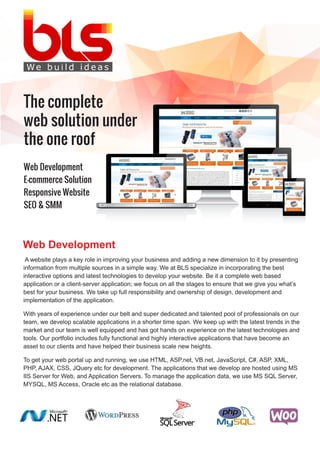 Web Development
E-commerce Solution
Responsive Website
SEO & SMM
The complete
web solution under
the one roof
A website plays a key role in improving your business and adding a new dimension to it by presenting
information from multiple sources in a simple way. We at BLS specialize in incorporating the best
interactive options and latest technologies to develop your website. Be it a complete web based
application or a client-server application; we focus on all the stages to ensure that we give you what’s
best for your business. We take up full responsibility and ownership of design, development and
implementation of the application.
With years of experience under our belt and super dedicated and talented pool of professionals on our
team, we develop scalable applications in a shorter time span. We keep up with the latest trends in the
market and our team is well equipped and has got hands on experience on the latest technologies and
tools. Our portfolio includes fully functional and highly interactive applications that have become an
asset to our clients and have helped their business scale new heights.
To get your web portal up and running, we use HTML, ASP.net, VB.net, JavaScript, C#, ASP, XML,
PHP, AJAX, CSS, JQuery etc for development. The applications that we develop are hosted using MS
IIS Server for Web, and Application Servers. To manage the application data, we use MS SQL Server,
MYSQL, MS Access, Oracle etc as the relational database.
Web Development
 