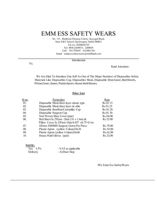 EMM ESS SAFETY WEARS
No. 131, Madhura Chetana Colony, Kusugal Road,
Near S.B.I School, Keshwapur, Hubli-580023
Tin no. 29260624743
Tel: 0836-2260033, 2260034
Cell:- 7411793607, 8123661766
Email- emmesssafetywears@rediffmail.com
Introduction
To,
Kind Attention:-
We Are Glad To Introduce Our Self As One of The Major Stockiest of Disposables Safety
Materials Like Disposables Cap, Disposables Mask, Disposable Shoe Cover,BedSheets,
PillowCover,Gown,PlasticApron,House HoldGloves.
Price List
Sl no. Particulars Rate
01. Disposable Mask three layer elastic type Rs.01.15
02. Disposable Mask three layer tie able Rs.01.25
03. Disposable Bouffant/Caterpillar Cap Rs.01.20
04. Disposable Surgeon Cap Rs.01.30
05. Non Woven Shoe Cover (pair) Rs.04.00
06. Bed Sheet In 25Gsm (Size:2.0 x 1.6m) & Rs.52.00
Pillow Cover In 25Gsm (Size:0.457 x0.75+0.1m
07. 43Gsm SSMMS Surgeon Gown Per Piece Rs.70.00
08. Plastic Apron (yellow Colour)24x36 Rs.54.00
09. Plastic Apron (yellow Colour)24x48 Rs.62.00
10. House Hold Gloves (pair) Rs.32.00
NOTE:
Tax 5.5% : VAT as applicable
Delivery : At Door Step
M/s Emm Ess SafetyWears
 
