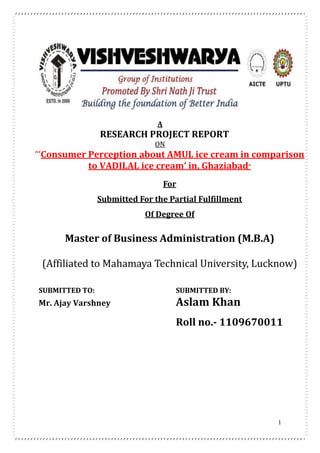 1
A
RESEARCH PROJECT REPORT
ON
“‘Consumer Perception about AMUL ice cream in comparison
to VADILAL ice cream’ in, Ghaziabad”
For
Submitted For the Partial Fulfillment
Of Degree Of
Master of Business Administration (M.B.A)
(Affiliated to Mahamaya Technical University, Lucknow)
SUBMITTED TO: SUBMITTED BY:
Mr. Ajay Varshney Aslam Khan
Roll no.- 1109670011
 