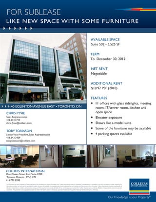 FOR SUBLEASE
LIKE NEW SPACE WITH SOME FURNITURE


                                                                                                                                                                              available space
                                                                                                                                                                              suite 502 - 5,525 sF

                                                                                                                                                                             term
                                                                                                                                                                             to December 30, 2012

                                                                                                                                                                              net rent
                                                                                                                                                                              negotiable

                                                                                                                                                                              aDDitional rent
                                                                                                                                                                              $18.97 psF (2010)

                                                                                                                                                                             FeatUres
                                                                                                                                                                              11 offices with glass sidelights, meeting
         40 eglinton avenue east • toronto, on                                                                                                                                 room, IT/server room, kitchen and
CHRIS FYVIE                                                                                                                                                                    open space
Sales Representative                                                                                                                                                          Elevator exposure
416.643.3713
chris.fyvie@colliers.com                                                                                                                                                      Shows like a model suite
                                                                                                                                                                              Some of the furniture may be available
TObY TObIASON
Senior Vice President, Sales Representative                                                                                                                                   4 parking spaces available
416.643.3459
toby.tobiason@colliers.com




COLLIERS INTERNATIONAL
One Queen Street East, Suite 2200
Toronto, Ontario M5C 2Z2
416.777.2200
This document has been prepared by Colliers International for advertising and general information only. Colliers International makes no guarantees, representations or warranties of any kind, expressed or implied, regarding the
information including, but not limited to, warranties of content, accuracy and reliability. Any interested party should undertake their own inquiries as to the accuracy of the information. Colliers International excludes unequivocally all
inferred or implied terms, conditions and warranties arising out of this document and excludes all liability for loss and damages arising there from. Colliers International is a worldwide affiliation of independently owned and operated
companies. This publication is the copyrighted property of Colliers International and/or its licensor(s). (c) 2010. All rights reserved. Colliers Macaulay Nicolls (Ontario) Inc., Brokerage.




                                                                                                                                                                                                                 Our Knowledge is your Property®
 