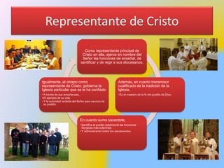 Representante de Cristo
Como representante principal de
Cristo en ella, ejerce en nombre del
Señor las funciones de enseñar, de
santificar y de regir a sus diocesanos.
Además, en cuanto transmisor
cualificado de la tradición de la
Iglesia,
• Es el maestro de la fe del pueblo de Dios.
En cuanto sumo sacerdote,
• Santifica al pueblo celebrando las funciones
litúrgicas más solemnes
• Y administrando todos los sacramentos.
Igualmente, el obispo como
representante de Cristo, gobierna la
Iglesia particular que se le ha confiado
• A través de sus enseñanzas,
• El ejemplo de su vida
• Y la autoridad recibida del Señor para servicio de
su pueblo.
 