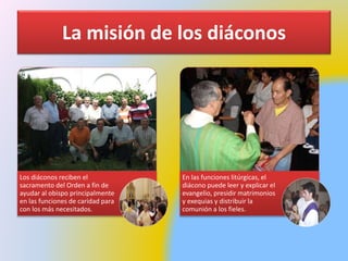 La misión de los diáconos
Los diáconos reciben el
sacramento del Orden a fin de
ayudar al obispo principalmente
en las funciones de caridad para
con los más necesitados.
En las funciones litúrgicas, el
diácono puede leer y explicar el
evangelio, presidir matrimonios
y exequias y distribuir la
comunión a los fieles.
 