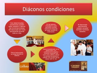 Diáconos condiciones
Con determinadas
condiciones pueden
estar casados y ejercer
las funciones propias
del diaconado de modo
permanente durante
toda su vida.
Para el episcopado
se exige siempre el
celibato.
Para el presbiterado, en la
Iglesia latina, son
ordinariamente elegidos
hombres creyentes que
viven como célibes y tienen
la voluntad de guardar el
celibato «por el reino de los
cielos» (Mt 19, 12);
En las Iglesias
orientales no está
permitido contraer
matrimonio después
de haber recibido la
ordenación.
Al diaconado
permanente
pueden acceder
también hombres
casados.
 