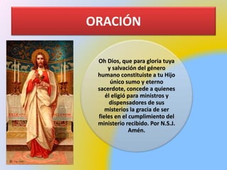 ORACIÓN
Oh Dios, que para gloria tuya
y salvación del género
humano constituiste a tu Hijo
único sumo y eterno
sacerdote, concede a quienes
él eligió para ministros y
dispensadores de sus
misterios la gracia de ser
fieles en el cumplimiento del
ministerio recibido. Por N.S.J.
Amén.
 