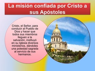 La misión confiada por Cristo a
sus Apóstoles
Cristo, el Señor, para
conducir al Pueblo de
Dios y hacer que
todos sus miembros
lleguen a la
salvación, instituyó
en su Iglesia diversos
ministerios, dándoles
una potestad sagrada
al servicio de sus
hermanos.
 