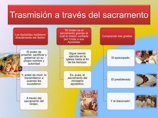 Trasmisión a través del sacramento
Los Apóstoles recibieron
directamente del Señor:
El poder de
enseñar, santificar y
gobernar en su
propio nombre y
autoridad
Y, antes de morir, lo
transmitieron a
quienes les
sucedieron
A través del
sacramento del
Orden.
“El Orden es el
sacramento gracias al
cual la misión confiada
por Cristo a sus
Apóstoles
Sigue siendo
ejercida en la
Iglesia hasta el fin
de los tiempos:
Es, pues, el
sacramento del
ministerio
apostólico.
Comprende tres grados:
El episcopado,
El presbiterado
Y el diaconado”.
 