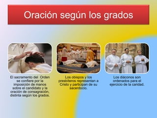 Oración según los grados
El sacramento del Orden
se confiere por la
imposición de manos
sobre el candidato y la
oración de consagración,
distinta según los grados.
Los obispos y los
presbíteros representan a
Cristo y participan de su
sacerdocio.
Los diáconos son
ordenados para el
ejercicio de la caridad.
 