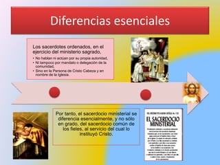 Diferencias esenciales
Los sacerdotes ordenados, en el
ejercicio del ministerio sagrado,
• No hablan ni actúan por su propia autoridad,
• Ni tampoco por mandato o delegación de la
comunidad,
• Sino en la Persona de Cristo Cabeza y en
nombre de la Iglesia.
Por tanto, el sacerdocio ministerial se
diferencia esencialmente, y no sólo
en grado, del sacerdocio común de
los fieles, al servicio del cual lo
instituyó Cristo.
 