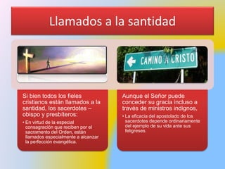 Llamados a la santidad
Si bien todos los fieles
cristianos están llamados a la
santidad, los sacerdotes –
obispo y presbíteros:
• En virtud de la especial
consagración que reciben por el
sacramento del Orden, están
llamados especialmente a alcanzar
la perfección evangélica.
Aunque el Señor puede
conceder su gracia incluso a
través de ministros indignos,
• La eficacia del apostolado de los
sacerdotes depende ordinariamente
del ejemplo de su vida ante sus
feligreses.
 