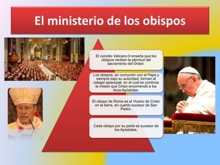 El ministerio de los obispos
El concilio Vaticano II enseña que los
obispos reciben la plenitud del
sacramento del Orden.
Los obispos, en comunión con el Papa y
siempre bajo su autoridad, forman el
colegio episcopal, en el cual se continúa
la misión que Cristo encomendó a los
doce Apóstoles.
El obispo de Roma es el Vicario de Cristo
en la tierra, en cuanto sucesor de San
Pedro.
Cada obispo por su parte es sucesor de
los Apóstoles.
 