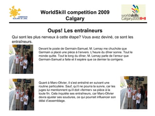 Oups! Les entraîneurs Qui sont les plus nerveux à cette étape? Vous avez deviné, ce sont les entraîneurs. Devant le poste de Germain-Samuel, M. Lemay me chuchote que Germain a placé une pièce à l’envers. L’heure du dîner sonne. Tout le monde quitte. Tout le long du dîner, M. Lemay parle de l’erreur que Germain-Samuel a faite et il espère que ce dernier la corrigera. Quant à Marc-Olivier, il s’est entraîné en suivant une routine particulière. Sauf, qu’il ne pourra la suivre, car les juges lui mentionnent qu’il doit «fermer» sa pièce à la toute fin. Cela inquiète ses entraîneurs, car Marc-Olivier devra ajuster ses soudures, ce qui pourrait influencer son délai d’assemblage. 