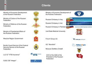 Russian Embassy in Iraq
Russian Embassy in Iran
Russian Embassy in Pakistan
Ministry of Economic Development
of the Russian Federation
Ministry of Economic Development of
the Russian Federation
Ministry of Culture of the Russian
Federation
Ministry of Presidential Affairs of
the Russian Federation
Ministry of Defence of the Russian
Federation
Moscow Region Government
Border Guard Service of the Federal
Security Service of the Russian
Federation
OJSC CB "Integro"
Forum Group Ltd.
Ural State Medical University
LLC IC "VTB Insurance"
GC “MonArkh”
Moscow Distillery Cristall
Clients
CCH of the GAD of the
President of the Russian
Federation
 