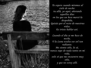 Te espero cuando miremos al cielo de noche: tu allá, yo aquí, añorando aquellos días en los que un beso marcó la despedida, Quizás por el resto de nuestras vidas. Es triste hablar así. Cuando el día se me hace de noche, Y la Luna oculta ese sol tan radiante. Me siento sólo, lo sé, nunca supe de nada tanto en mi vida, solo sé que me encuentro muy sólo, y que no estoy allí.