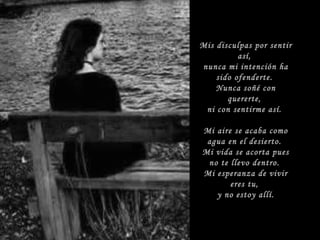 Mis disculpas por sentir así, nunca mi intención ha sido ofenderte. Nunca soñé con quererte, ni con sentirme así. Mi aire se acaba como agua en el desierto. Mi vida se acorta pues no te llevo dentro. Mi esperanza de vivir eres tu, y no estoy allí.