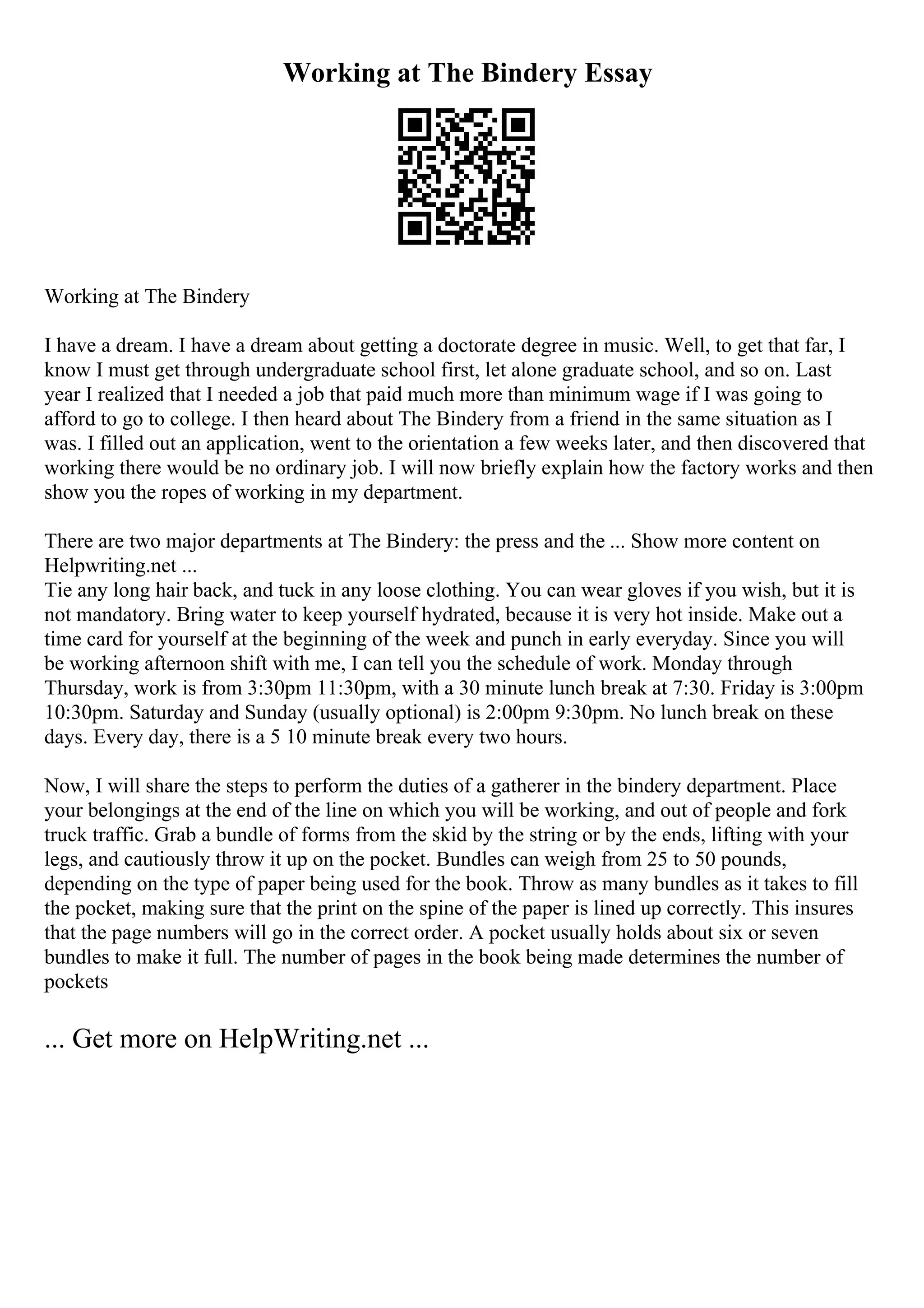 Working at The Bindery Essay
Working at The Bindery
I have a dream. I have a dream about getting a doctorate degree in music. Well, to get that far, I
know I must get through undergraduate school first, let alone graduate school, and so on. Last
year I realized that I needed a job that paid much more than minimum wage if I was going to
afford to go to college. I then heard about The Bindery from a friend in the same situation as I
was. I filled out an application, went to the orientation a few weeks later, and then discovered that
working there would be no ordinary job. I will now briefly explain how the factory works and then
show you the ropes of working in my department.
There are two major departments at The Bindery: the press and the ... Show more content on
Helpwriting.net ...
Tie any long hair back, and tuck in any loose clothing. You can wear gloves if you wish, but it is
not mandatory. Bring water to keep yourself hydrated, because it is very hot inside. Make out a
time card for yourself at the beginning of the week and punch in early everyday. Since you will
be working afternoon shift with me, I can tell you the schedule of work. Monday through
Thursday, work is from 3:30pm 11:30pm, with a 30 minute lunch break at 7:30. Friday is 3:00pm
10:30pm. Saturday and Sunday (usually optional) is 2:00pm 9:30pm. No lunch break on these
days. Every day, there is a 5 10 minute break every two hours.
Now, I will share the steps to perform the duties of a gatherer in the bindery department. Place
your belongings at the end of the line on which you will be working, and out of people and fork
truck traffic. Grab a bundle of forms from the skid by the string or by the ends, lifting with your
legs, and cautiously throw it up on the pocket. Bundles can weigh from 25 to 50 pounds,
depending on the type of paper being used for the book. Throw as many bundles as it takes to fill
the pocket, making sure that the print on the spine of the paper is lined up correctly. This insures
that the page numbers will go in the correct order. A pocket usually holds about six or seven
bundles to make it full. The number of pages in the book being made determines the number of
pockets
... Get more on HelpWriting.net ...
 