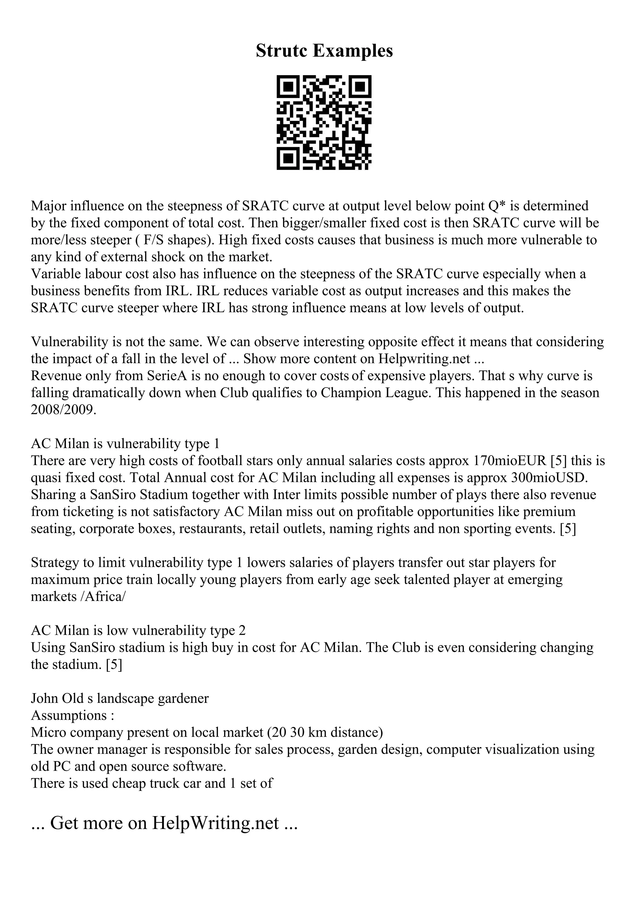 Strutc Examples
Major influence on the steepness of SRATC curve at output level below point Q* is determined
by the fixed component of total cost. Then bigger/smaller fixed cost is then SRATC curve will be
more/less steeper ( F/S shapes). High fixed costs causes that business is much more vulnerable to
any kind of external shock on the market.
Variable labour cost also has influence on the steepness of the SRATC curve especially when a
business benefits from IRL. IRL reduces variable cost as output increases and this makes the
SRATC curve steeper where IRL has strong influence means at low levels of output.
Vulnerability is not the same. We can observe interesting opposite effect it means that considering
the impact of a fall in the level of ... Show more content on Helpwriting.net ...
Revenue only from SerieA is no enough to cover costs of expensive players. That s why curve is
falling dramatically down when Club qualifies to Champion League. This happened in the season
2008/2009.
AC Milan is vulnerability type 1
There are very high costs of football stars only annual salaries costs approx 170mioEUR [5] this is
quasi fixed cost. Total Annual cost for AC Milan including all expenses is approx 300mioUSD.
Sharing a SanSiro Stadium together with Inter limits possible number of plays there also revenue
from ticketing is not satisfactory AC Milan miss out on profitable opportunities like premium
seating, corporate boxes, restaurants, retail outlets, naming rights and non sporting events. [5]
Strategy to limit vulnerability type 1 lowers salaries of players transfer out star players for
maximum price train locally young players from early age seek talented player at emerging
markets /Africa/
AC Milan is low vulnerability type 2
Using SanSiro stadium is high buy in cost for AC Milan. The Club is even considering changing
the stadium. [5]
John Old s landscape gardener
Assumptions :
Micro company present on local market (20 30 km distance)
The owner manager is responsible for sales process, garden design, computer visualization using
old PC and open source software.
There is used cheap truck car and 1 set of
... Get more on HelpWriting.net ...
 