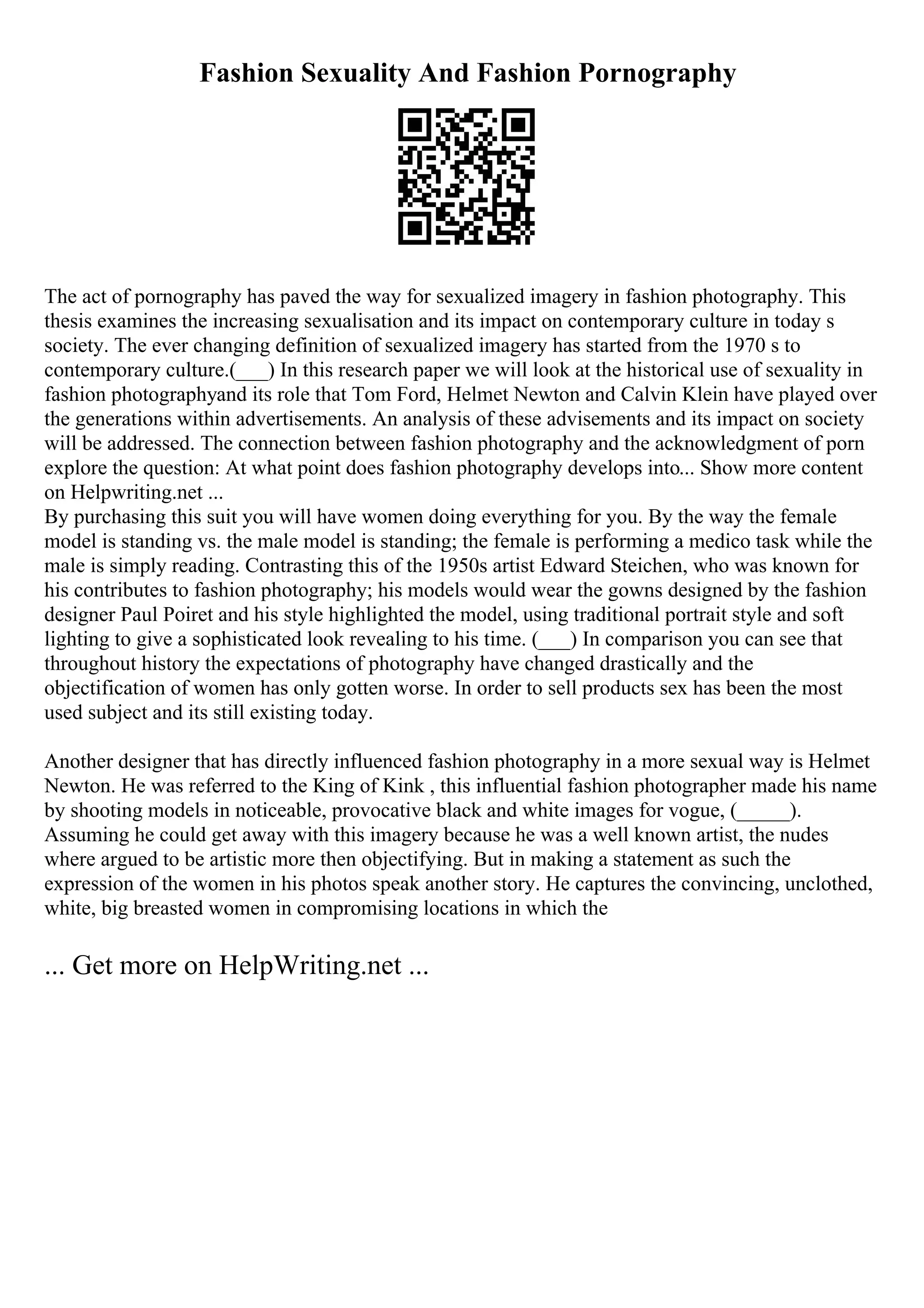 Fashion Sexuality And Fashion Pornography
The act of pornography has paved the way for sexualized imagery in fashion photography. This
thesis examines the increasing sexualisation and its impact on contemporary culture in today s
society. The ever changing definition of sexualized imagery has started from the 1970 s to
contemporary culture.(___) In this research paper we will look at the historical use of sexuality in
fashion photographyand its role that Tom Ford, Helmet Newton and Calvin Klein have played over
the generations within advertisements. An analysis of these advisements and its impact on society
will be addressed. The connection between fashion photography and the acknowledgment of porn
explore the question: At what point does fashion photography develops into... Show more content
on Helpwriting.net ...
By purchasing this suit you will have women doing everything for you. By the way the female
model is standing vs. the male model is standing; the female is performing a medico task while the
male is simply reading. Contrasting this of the 1950s artist Edward Steichen, who was known for
his contributes to fashion photography; his models would wear the gowns designed by the fashion
designer Paul Poiret and his style highlighted the model, using traditional portrait style and soft
lighting to give a sophisticated look revealing to his time. (___) In comparison you can see that
throughout history the expectations of photography have changed drastically and the
objectification of women has only gotten worse. In order to sell products sex has been the most
used subject and its still existing today.
Another designer that has directly influenced fashion photography in a more sexual way is Helmet
Newton. He was referred to the King of Kink , this influential fashion photographer made his name
by shooting models in noticeable, provocative black and white images for vogue, (_____).
Assuming he could get away with this imagery because he was a well known artist, the nudes
where argued to be artistic more then objectifying. But in making a statement as such the
expression of the women in his photos speak another story. He captures the convincing, unclothed,
white, big breasted women in compromising locations in which the
... Get more on HelpWriting.net ...
 