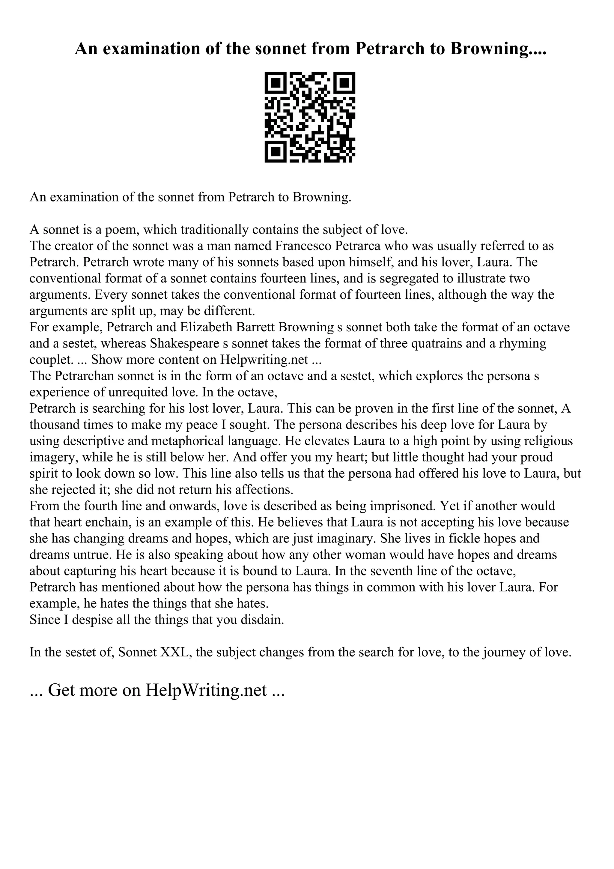 An examination of the sonnet from Petrarch to Browning....
An examination of the sonnet from Petrarch to Browning.
A sonnet is a poem, which traditionally contains the subject of love.
The creator of the sonnet was a man named Francesco Petrarca who was usually referred to as
Petrarch. Petrarch wrote many of his sonnets based upon himself, and his lover, Laura. The
conventional format of a sonnet contains fourteen lines, and is segregated to illustrate two
arguments. Every sonnet takes the conventional format of fourteen lines, although the way the
arguments are split up, may be different.
For example, Petrarch and Elizabeth Barrett Browning s sonnet both take the format of an octave
and a sestet, whereas Shakespeare s sonnet takes the format of three quatrains and a rhyming
couplet. ... Show more content on Helpwriting.net ...
The Petrarchan sonnet is in the form of an octave and a sestet, which explores the persona s
experience of unrequited love. In the octave,
Petrarch is searching for his lost lover, Laura. This can be proven in the first line of the sonnet, A
thousand times to make my peace I sought. The persona describes his deep love for Laura by
using descriptive and metaphorical language. He elevates Laura to a high point by using religious
imagery, while he is still below her. And offer you my heart; but little thought had your proud
spirit to look down so low. This line also tells us that the persona had offered his love to Laura, but
she rejected it; she did not return his affections.
From the fourth line and onwards, love is described as being imprisoned. Yet if another would
that heart enchain, is an example of this. He believes that Laura is not accepting his love because
she has changing dreams and hopes, which are just imaginary. She lives in fickle hopes and
dreams untrue. He is also speaking about how any other woman would have hopes and dreams
about capturing his heart because it is bound to Laura. In the seventh line of the octave,
Petrarch has mentioned about how the persona has things in common with his lover Laura. For
example, he hates the things that she hates.
Since I despise all the things that you disdain.
In the sestet of, Sonnet XXL, the subject changes from the search for love, to the journey of love.
... Get more on HelpWriting.net ...
 