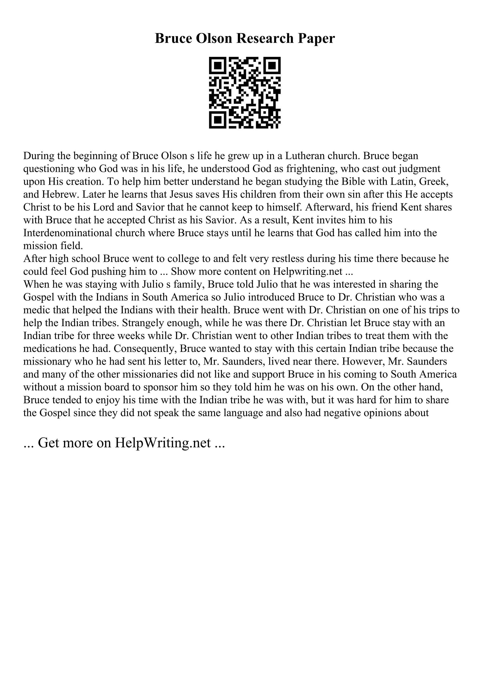 Bruce Olson Research Paper
During the beginning of Bruce Olson s life he grew up in a Lutheran church. Bruce began
questioning who God was in his life, he understood God as frightening, who cast out judgment
upon His creation. To help him better understand he began studying the Bible with Latin, Greek,
and Hebrew. Later he learns that Jesus saves His children from their own sin after this He accepts
Christ to be his Lord and Savior that he cannot keep to himself. Afterward, his friend Kent shares
with Bruce that he accepted Christ as his Savior. As a result, Kent invites him to his
Interdenominational church where Bruce stays until he learns that God has called him into the
mission field.
After high school Bruce went to college to and felt very restless during his time there because he
could feel God pushing him to ... Show more content on Helpwriting.net ...
When he was staying with Julio s family, Bruce told Julio that he was interested in sharing the
Gospel with the Indians in South America so Julio introduced Bruce to Dr. Christian who was a
medic that helped the Indians with their health. Bruce went with Dr. Christian on one of his trips to
help the Indian tribes. Strangely enough, while he was there Dr. Christian let Bruce stay with an
Indian tribe for three weeks while Dr. Christian went to other Indian tribes to treat them with the
medications he had. Consequently, Bruce wanted to stay with this certain Indian tribe because the
missionary who he had sent his letter to, Mr. Saunders, lived near there. However, Mr. Saunders
and many of the other missionaries did not like and support Bruce in his coming to South America
without a mission board to sponsor him so they told him he was on his own. On the other hand,
Bruce tended to enjoy his time with the Indian tribe he was with, but it was hard for him to share
the Gospel since they did not speak the same language and also had negative opinions about
... Get more on HelpWriting.net ...
 