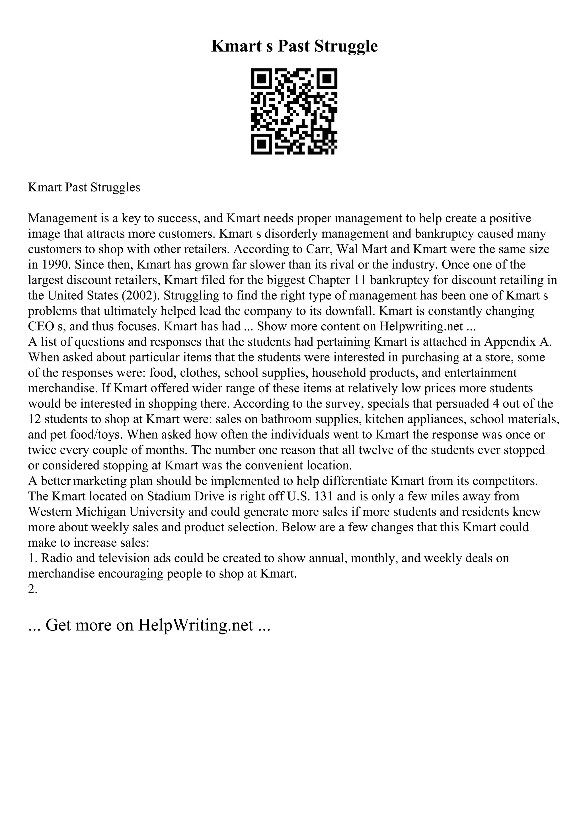 Kmart s Past Struggle
Kmart Past Struggles
Management is a key to success, and Kmart needs proper management to help create a positive
image that attracts more customers. Kmart s disorderly management and bankruptcy caused many
customers to shop with other retailers. According to Carr, Wal Mart and Kmart were the same size
in 1990. Since then, Kmart has grown far slower than its rival or the industry. Once one of the
largest discount retailers, Kmart filed for the biggest Chapter 11 bankruptcy for discount retailing in
the United States (2002). Struggling to find the right type of management has been one of Kmart s
problems that ultimately helped lead the company to its downfall. Kmart is constantly changing
CEO s, and thus focuses. Kmart has had ... Show more content on Helpwriting.net ...
A list of questions and responses that the students had pertaining Kmart is attached in Appendix A.
When asked about particular items that the students were interested in purchasing at a store, some
of the responses were: food, clothes, school supplies, household products, and entertainment
merchandise. If Kmart offered wider range of these items at relatively low prices more students
would be interested in shopping there. According to the survey, specials that persuaded 4 out of the
12 students to shop at Kmart were: sales on bathroom supplies, kitchen appliances, school materials,
and pet food/toys. When asked how often the individuals went to Kmart the response was once or
twice every couple of months. The number one reason that all twelve of the students ever stopped
or considered stopping at Kmart was the convenient location.
A better marketing plan should be implemented to help differentiate Kmart from its competitors.
The Kmart located on Stadium Drive is right off U.S. 131 and is only a few miles away from
Western Michigan University and could generate more sales if more students and residents knew
more about weekly sales and product selection. Below are a few changes that this Kmart could
make to increase sales:
1. Radio and television ads could be created to show annual, monthly, and weekly deals on
merchandise encouraging people to shop at Kmart.
2.
... Get more on HelpWriting.net ...
 