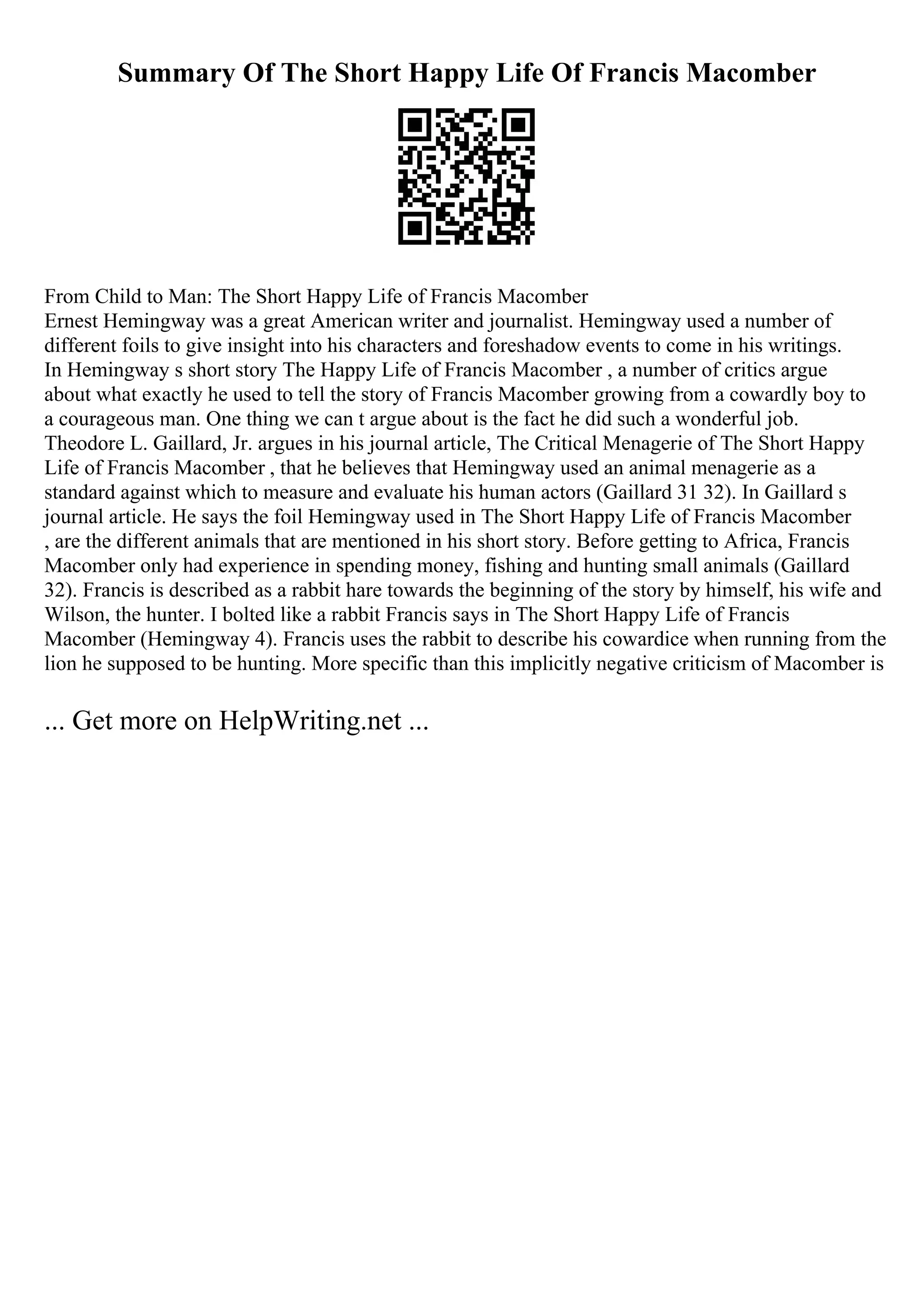 Summary Of The Short Happy Life Of Francis Macomber
From Child to Man: The Short Happy Life of Francis Macomber
Ernest Hemingway was a great American writer and journalist. Hemingway used a number of
different foils to give insight into his characters and foreshadow events to come in his writings.
In Hemingway s short story The Happy Life of Francis Macomber , a number of critics argue
about what exactly he used to tell the story of Francis Macomber growing from a cowardly boy to
a courageous man. One thing we can t argue about is the fact he did such a wonderful job.
Theodore L. Gaillard, Jr. argues in his journal article, The Critical Menagerie of The Short Happy
Life of Francis Macomber , that he believes that Hemingway used an animal menagerie as a
standard against which to measure and evaluate his human actors (Gaillard 31 32). In Gaillard s
journal article. He says the foil Hemingway used in The Short Happy Life of Francis Macomber
, are the different animals that are mentioned in his short story. Before getting to Africa, Francis
Macomber only had experience in spending money, fishing and hunting small animals (Gaillard
32). Francis is described as a rabbit hare towards the beginning of the story by himself, his wife and
Wilson, the hunter. I bolted like a rabbit Francis says in The Short Happy Life of Francis
Macomber (Hemingway 4). Francis uses the rabbit to describe his cowardice when running from the
lion he supposed to be hunting. More specific than this implicitly negative criticism of Macomber is
... Get more on HelpWriting.net ...
 