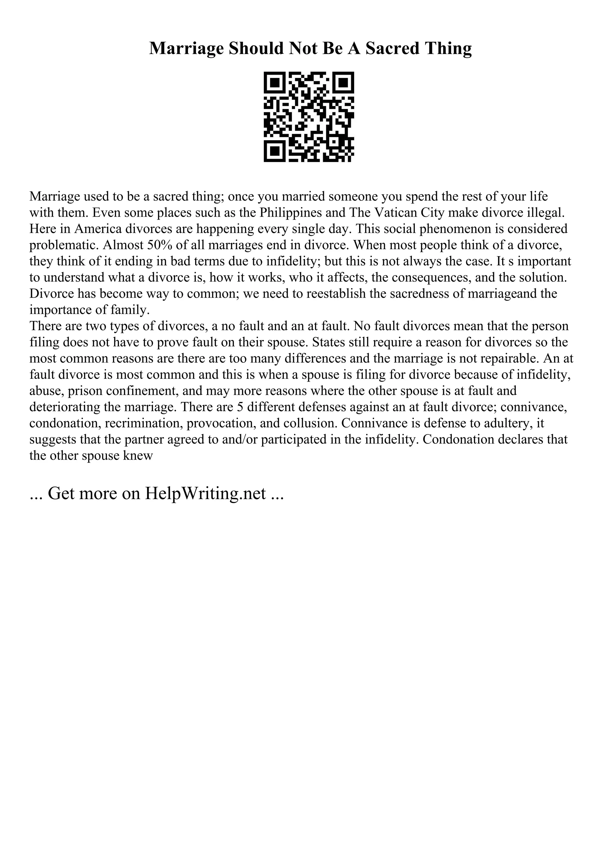 Marriage Should Not Be A Sacred Thing
Marriage used to be a sacred thing; once you married someone you spend the rest of your life
with them. Even some places such as the Philippines and The Vatican City make divorce illegal.
Here in America divorces are happening every single day. This social phenomenon is considered
problematic. Almost 50% of all marriages end in divorce. When most people think of a divorce,
they think of it ending in bad terms due to infidelity; but this is not always the case. It s important
to understand what a divorce is, how it works, who it affects, the consequences, and the solution.
Divorce has become way to common; we need to reestablish the sacredness of marriageand the
importance of family.
There are two types of divorces, a no fault and an at fault. No fault divorces mean that the person
filing does not have to prove fault on their spouse. States still require a reason for divorces so the
most common reasons are there are too many differences and the marriage is not repairable. An at
fault divorce is most common and this is when a spouse is filing for divorce because of infidelity,
abuse, prison confinement, and may more reasons where the other spouse is at fault and
deteriorating the marriage. There are 5 different defenses against an at fault divorce; connivance,
condonation, recrimination, provocation, and collusion. Connivance is defense to adultery, it
suggests that the partner agreed to and/or participated in the infidelity. Condonation declares that
the other spouse knew
... Get more on HelpWriting.net ...
 