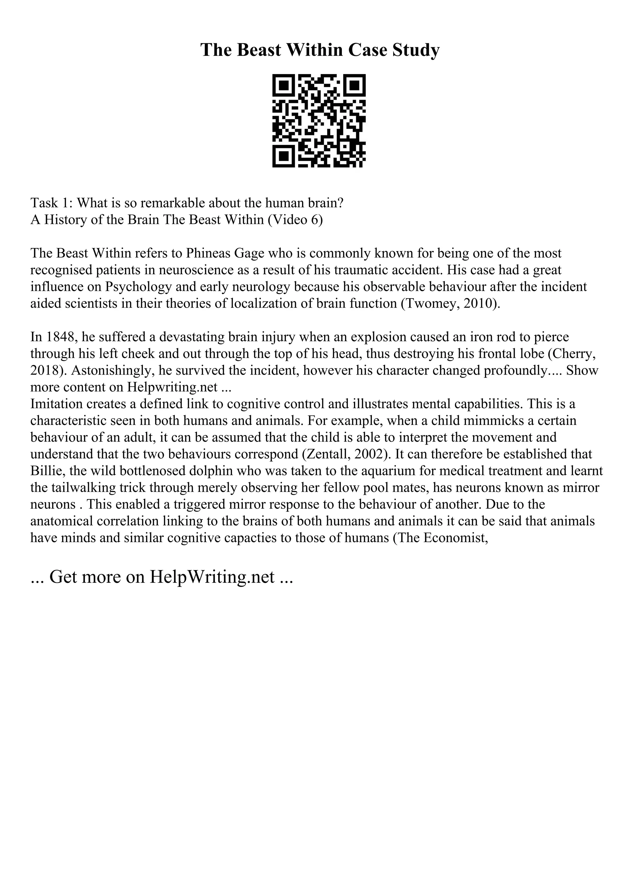 The Beast Within Case Study
Task 1: What is so remarkable about the human brain?
A History of the Brain The Beast Within (Video 6)
The Beast Within refers to Phineas Gage who is commonly known for being one of the most
recognised patients in neuroscience as a result of his traumatic accident. His case had a great
influence on Psychology and early neurology because his observable behaviour after the incident
aided scientists in their theories of localization of brain function (Twomey, 2010).
In 1848, he suffered a devastating brain injury when an explosion caused an iron rod to pierce
through his left cheek and out through the top of his head, thus destroying his frontal lobe (Cherry,
2018). Astonishingly, he survived the incident, however his character changed profoundly.... Show
more content on Helpwriting.net ...
Imitation creates a defined link to cognitive control and illustrates mental capabilities. This is a
characteristic seen in both humans and animals. For example, when a child mimmicks a certain
behaviour of an adult, it can be assumed that the child is able to interpret the movement and
understand that the two behaviours correspond (Zentall, 2002). It can therefore be established that
Billie, the wild bottlenosed dolphin who was taken to the aquarium for medical treatment and learnt
the tailwalking trick through merely observing her fellow pool mates, has neurons known as mirror
neurons . This enabled a triggered mirror response to the behaviour of another. Due to the
anatomical correlation linking to the brains of both humans and animals it can be said that animals
have minds and similar cognitive capacties to those of humans (The Economist,
... Get more on HelpWriting.net ...
 