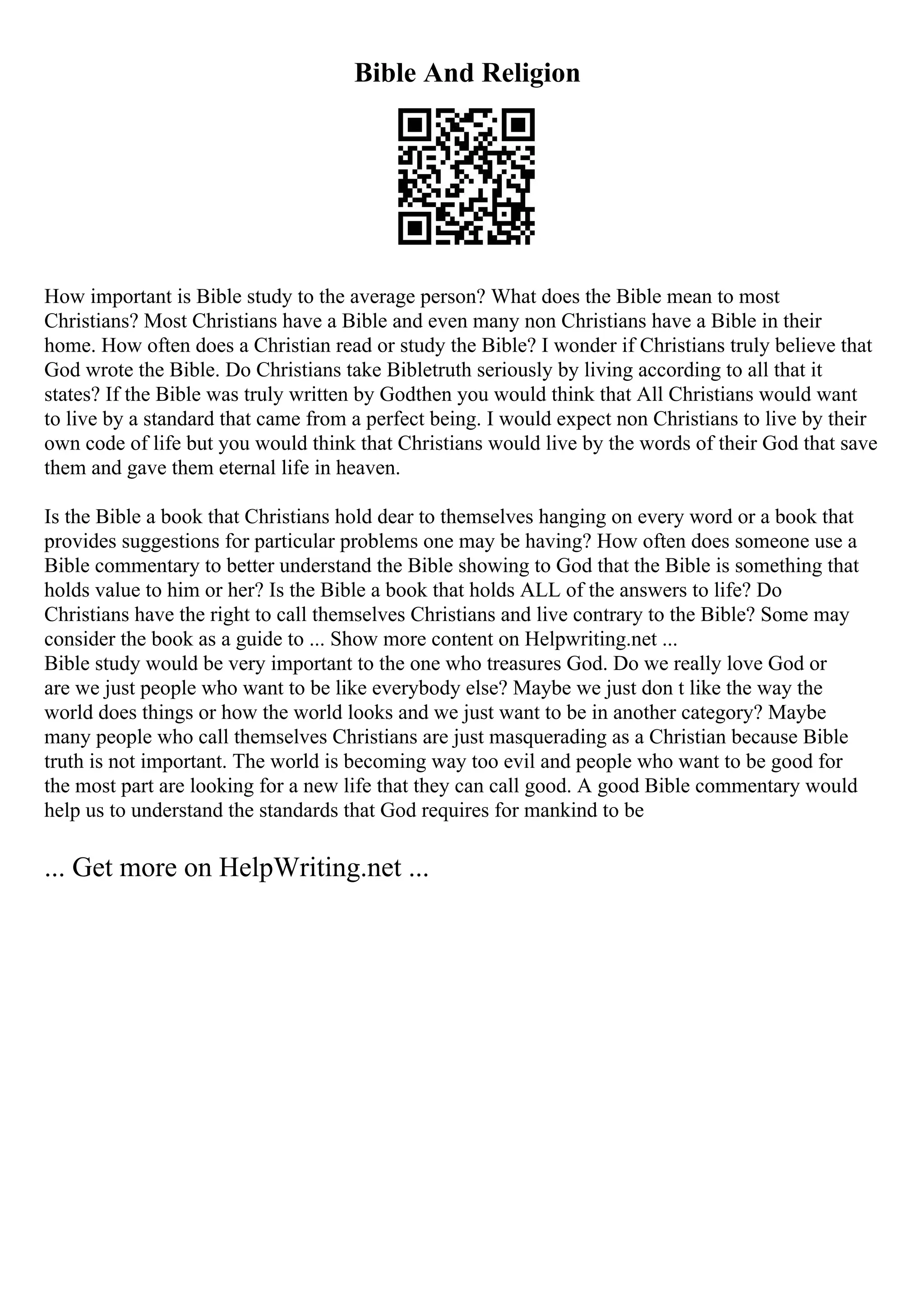 Bible And Religion
How important is Bible study to the average person? What does the Bible mean to most
Christians? Most Christians have a Bible and even many non Christians have a Bible in their
home. How often does a Christian read or study the Bible? I wonder if Christians truly believe that
God wrote the Bible. Do Christians take Bibletruth seriously by living according to all that it
states? If the Bible was truly written by Godthen you would think that All Christians would want
to live by a standard that came from a perfect being. I would expect non Christians to live by their
own code of life but you would think that Christians would live by the words of their God that save
them and gave them eternal life in heaven.
Is the Bible a book that Christians hold dear to themselves hanging on every word or a book that
provides suggestions for particular problems one may be having? How often does someone use a
Bible commentary to better understand the Bible showing to God that the Bible is something that
holds value to him or her? Is the Bible a book that holds ALL of the answers to life? Do
Christians have the right to call themselves Christians and live contrary to the Bible? Some may
consider the book as a guide to ... Show more content on Helpwriting.net ...
Bible study would be very important to the one who treasures God. Do we really love God or
are we just people who want to be like everybody else? Maybe we just don t like the way the
world does things or how the world looks and we just want to be in another category? Maybe
many people who call themselves Christians are just masquerading as a Christian because Bible
truth is not important. The world is becoming way too evil and people who want to be good for
the most part are looking for a new life that they can call good. A good Bible commentary would
help us to understand the standards that God requires for mankind to be
... Get more on HelpWriting.net ...
 