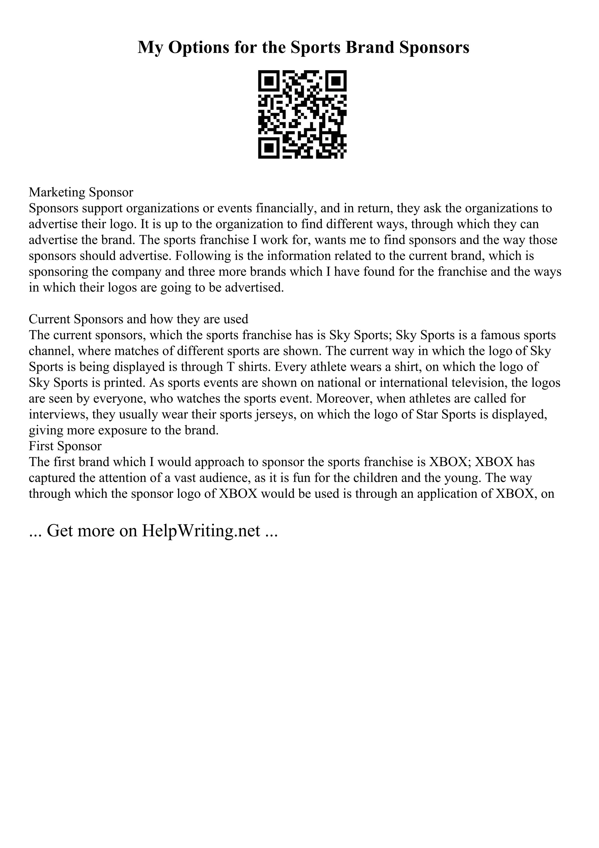 My Options for the Sports Brand Sponsors
Marketing Sponsor
Sponsors support organizations or events financially, and in return, they ask the organizations to
advertise their logo. It is up to the organization to find different ways, through which they can
advertise the brand. The sports franchise I work for, wants me to find sponsors and the way those
sponsors should advertise. Following is the information related to the current brand, which is
sponsoring the company and three more brands which I have found for the franchise and the ways
in which their logos are going to be advertised.
Current Sponsors and how they are used
The current sponsors, which the sports franchise has is Sky Sports; Sky Sports is a famous sports
channel, where matches of different sports are shown. The current way in which the logo of Sky
Sports is being displayed is through T shirts. Every athlete wears a shirt, on which the logo of
Sky Sports is printed. As sports events are shown on national or international television, the logos
are seen by everyone, who watches the sports event. Moreover, when athletes are called for
interviews, they usually wear their sports jerseys, on which the logo of Star Sports is displayed,
giving more exposure to the brand.
First Sponsor
The first brand which I would approach to sponsor the sports franchise is XBOX; XBOX has
captured the attention of a vast audience, as it is fun for the children and the young. The way
through which the sponsor logo of XBOX would be used is through an application of XBOX, on
... Get more on HelpWriting.net ...
 