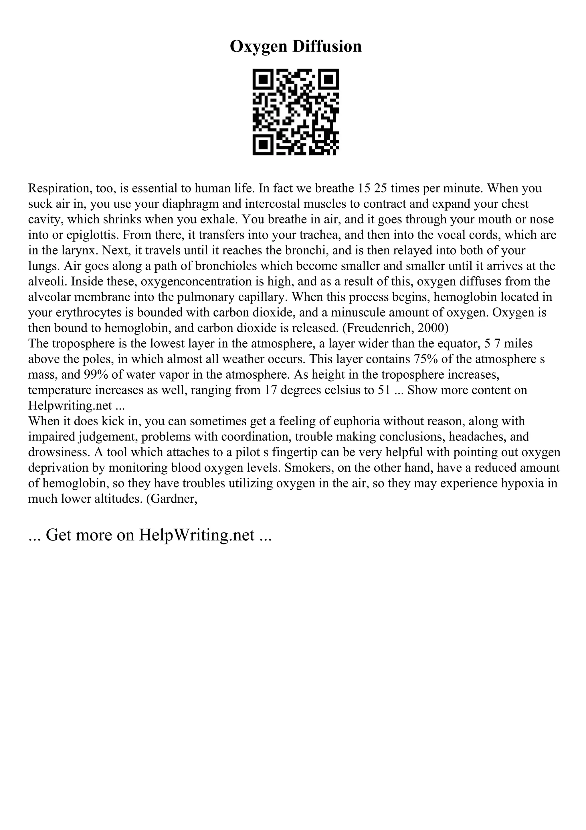 Oxygen Diffusion
Respiration, too, is essential to human life. In fact we breathe 15 25 times per minute. When you
suck air in, you use your diaphragm and intercostal muscles to contract and expand your chest
cavity, which shrinks when you exhale. You breathe in air, and it goes through your mouth or nose
into or epiglottis. From there, it transfers into your trachea, and then into the vocal cords, which are
in the larynx. Next, it travels until it reaches the bronchi, and is then relayed into both of your
lungs. Air goes along a path of bronchioles which become smaller and smaller until it arrives at the
alveoli. Inside these, oxygenconcentration is high, and as a result of this, oxygen diffuses from the
alveolar membrane into the pulmonary capillary. When this process begins, hemoglobin located in
your erythrocytes is bounded with carbon dioxide, and a minuscule amount of oxygen. Oxygen is
then bound to hemoglobin, and carbon dioxide is released. (Freudenrich, 2000)
The troposphere is the lowest layer in the atmosphere, a layer wider than the equator, 5 7 miles
above the poles, in which almost all weather occurs. This layer contains 75% of the atmosphere s
mass, and 99% of water vapor in the atmosphere. As height in the troposphere increases,
temperature increases as well, ranging from 17 degrees celsius to 51 ... Show more content on
Helpwriting.net ...
When it does kick in, you can sometimes get a feeling of euphoria without reason, along with
impaired judgement, problems with coordination, trouble making conclusions, headaches, and
drowsiness. A tool which attaches to a pilot s fingertip can be very helpful with pointing out oxygen
deprivation by monitoring blood oxygen levels. Smokers, on the other hand, have a reduced amount
of hemoglobin, so they have troubles utilizing oxygen in the air, so they may experience hypoxia in
much lower altitudes. (Gardner,
... Get more on HelpWriting.net ...
 