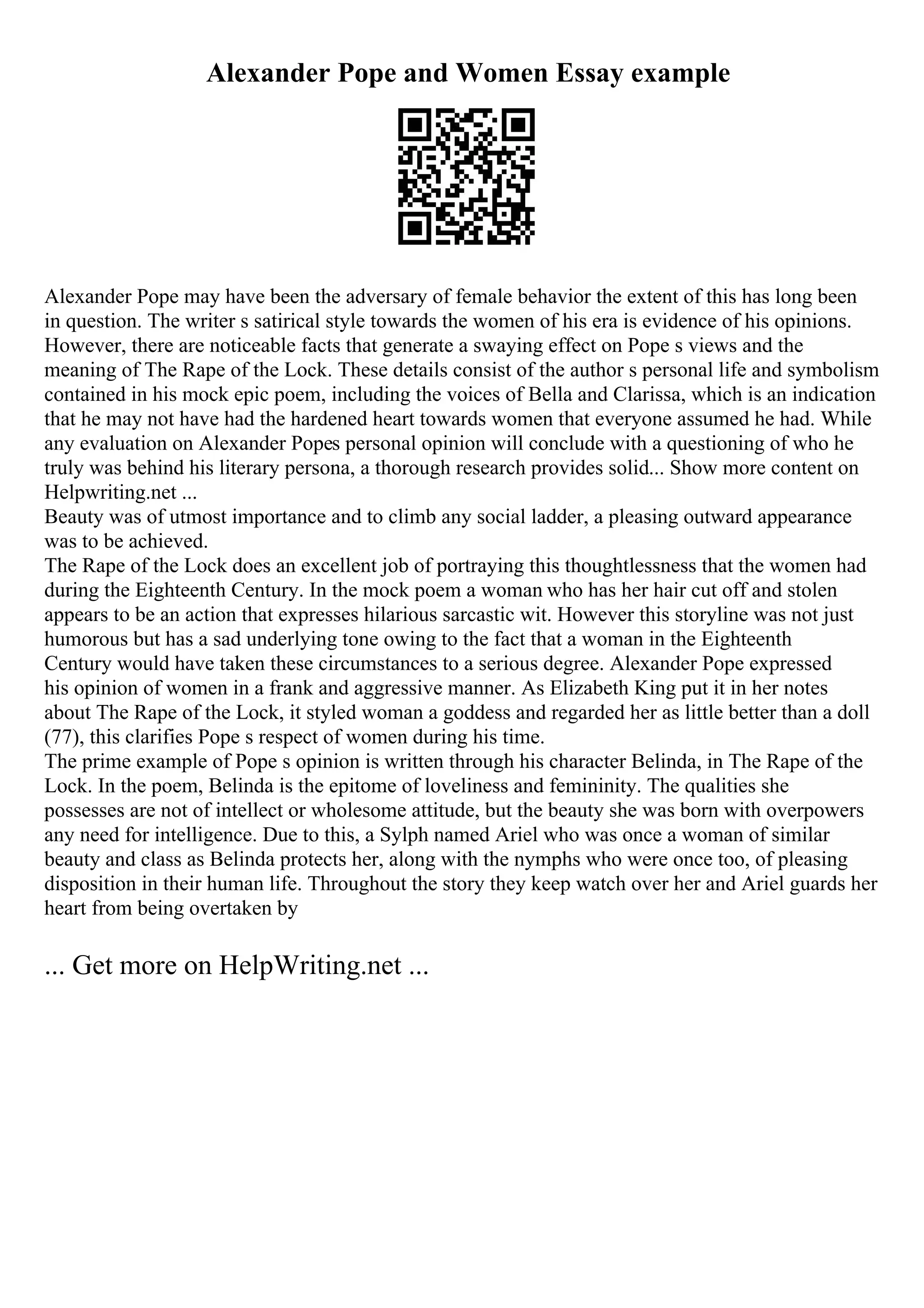 Alexander Pope and Women Essay example
Alexander Pope may have been the adversary of female behavior the extent of this has long been
in question. The writer s satirical style towards the women of his era is evidence of his opinions.
However, there are noticeable facts that generate a swaying effect on Pope s views and the
meaning of The Rape of the Lock. These details consist of the author s personal life and symbolism
contained in his mock epic poem, including the voices of Bella and Clarissa, which is an indication
that he may not have had the hardened heart towards women that everyone assumed he had. While
any evaluation on Alexander Popes personal opinion will conclude with a questioning of who he
truly was behind his literary persona, a thorough research provides solid... Show more content on
Helpwriting.net ...
Beauty was of utmost importance and to climb any social ladder, a pleasing outward appearance
was to be achieved.
The Rape of the Lock does an excellent job of portraying this thoughtlessness that the women had
during the Eighteenth Century. In the mock poem a woman who has her hair cut off and stolen
appears to be an action that expresses hilarious sarcastic wit. However this storyline was not just
humorous but has a sad underlying tone owing to the fact that a woman in the Eighteenth
Century would have taken these circumstances to a serious degree. Alexander Pope expressed
his opinion of women in a frank and aggressive manner. As Elizabeth King put it in her notes
about The Rape of the Lock, it styled woman a goddess and regarded her as little better than a doll
(77), this clarifies Pope s respect of women during his time.
The prime example of Pope s opinion is written through his character Belinda, in The Rape of the
Lock. In the poem, Belinda is the epitome of loveliness and femininity. The qualities she
possesses are not of intellect or wholesome attitude, but the beauty she was born with overpowers
any need for intelligence. Due to this, a Sylph named Ariel who was once a woman of similar
beauty and class as Belinda protects her, along with the nymphs who were once too, of pleasing
disposition in their human life. Throughout the story they keep watch over her and Ariel guards her
heart from being overtaken by
... Get more on HelpWriting.net ...
 