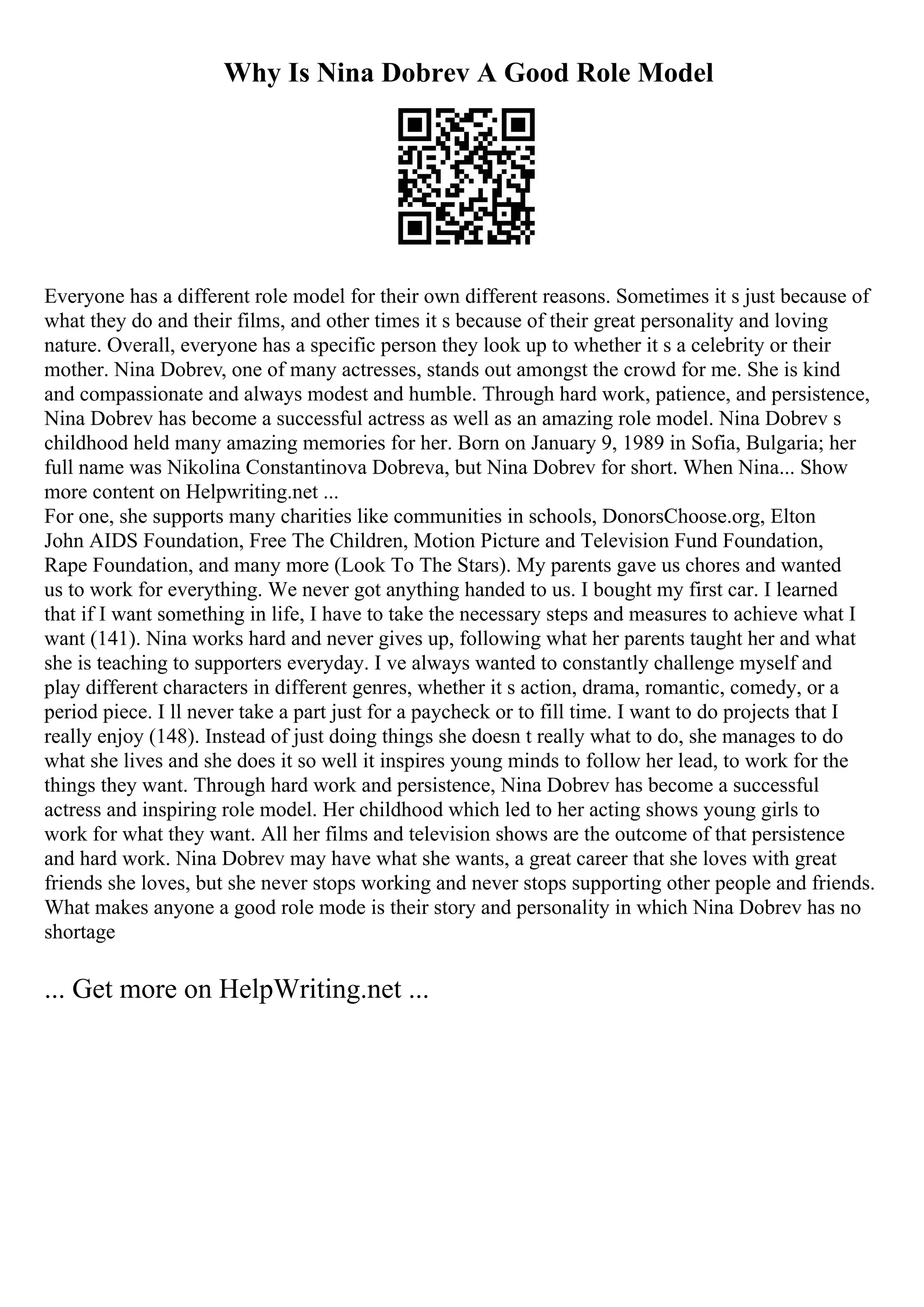 Why Is Nina Dobrev A Good Role Model
Everyone has a different role model for their own different reasons. Sometimes it s just because of
what they do and their films, and other times it s because of their great personality and loving
nature. Overall, everyone has a specific person they look up to whether it s a celebrity or their
mother. Nina Dobrev, one of many actresses, stands out amongst the crowd for me. She is kind
and compassionate and always modest and humble. Through hard work, patience, and persistence,
Nina Dobrev has become a successful actress as well as an amazing role model. Nina Dobrev s
childhood held many amazing memories for her. Born on January 9, 1989 in Sofia, Bulgaria; her
full name was Nikolina Constantinova Dobreva, but Nina Dobrev for short. When Nina... Show
more content on Helpwriting.net ...
For one, she supports many charities like communities in schools, DonorsChoose.org, Elton
John AIDS Foundation, Free The Children, Motion Picture and Television Fund Foundation,
Rape Foundation, and many more (Look To The Stars). My parents gave us chores and wanted
us to work for everything. We never got anything handed to us. I bought my first car. I learned
that if I want something in life, I have to take the necessary steps and measures to achieve what I
want (141). Nina works hard and never gives up, following what her parents taught her and what
she is teaching to supporters everyday. I ve always wanted to constantly challenge myself and
play different characters in different genres, whether it s action, drama, romantic, comedy, or a
period piece. I ll never take a part just for a paycheck or to fill time. I want to do projects that I
really enjoy (148). Instead of just doing things she doesn t really what to do, she manages to do
what she lives and she does it so well it inspires young minds to follow her lead, to work for the
things they want. Through hard work and persistence, Nina Dobrev has become a successful
actress and inspiring role model. Her childhood which led to her acting shows young girls to
work for what they want. All her films and television shows are the outcome of that persistence
and hard work. Nina Dobrev may have what she wants, a great career that she loves with great
friends she loves, but she never stops working and never stops supporting other people and friends.
What makes anyone a good role mode is their story and personality in which Nina Dobrev has no
shortage
... Get more on HelpWriting.net ...
 