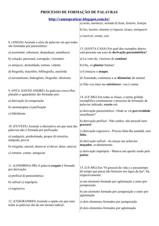 PROCESSO DE FORMAÇÃO DE PALAVRAS
http://vamospraticar.blogspot.com.br/
a) noite, anoitecer, noitada d) festa, festeiro, festejar
b) luz, luzeiro, alumiar e) riqueza, ricaço, enriquecer
c) incrível, crente, crer
8. (AMAN) Assinale a série de palavras em que todas
são formadas por parassíntese:
a) acorrentar, esburacar, despedaçar, amanhecer

13. (SANTA CASA) Em qual dos exemplos abaixo
está presente um caso de derivação parassintética?

b) solução, passional, corrupção, visionário

a) Lá vem ele, vitorioso do combate.

c) enrijecer, deslealdade, tortura, vidente

b) Ora, vá plantar batatas!

d) biografia, macróbio, bibliografia, asteróide

c) Começou o ataque.

e) acromatismo, hidrogênio, litografar, idiotismo

d) Assustado, continuou a se distanciar do animal.
e) Não vou mais me entristecer, vou é cantar.

9. (FFCL SANTO ANDRÉ) As palavras couve-flor,
planalto e aguardente são formadas por:
a) derivação d) composição
b) onomatopéia e) prefixação
c) hibridismo

14. (UF-MG) Em todas as frases, o termo grifado
exemplifica corretamente o processo de formação de
palavras indicado, exceto em:
a) derivação parassintética - Onde se viu perversidade
semelhante?
b) derivação prefixal - Não senhor, não procedi nem
percorri.

10. (FUVEST) Assinale a alternativa em que uma das
palavras não é formada por prefixação:
c) derivação regressiva - Preciso falar-lhe amanhã, sem
falta.
a) readquirir, predestinado, propor d) irrestrito,
antípoda, prever
d) derivação sufixal - As moças me achavam
maçador, evidentemente.
b) irregular, amoral, demover e) dever, deter, antever
e) derivação imprópria - Minava um apetite surdo pelo
c) remeter, conter, antegozar
jantar.
11. (LONDRINA-PR) A palavra resgate é formada
por derivação:
a) prefixal d) parassintética
b) sufixal e) imprópria
c) regressiva

12. (CESGRANRIO) Assinale a opção em que nem
todas as palavras são de um mesmo radical:

15. (UF-MG) Em "O girassol da vida e o passatempo
do tempo que passa não brincam nos lagos da lua", há,
respectivamente:
a) um elemento formado por aglutinação e outro por
justaposição
b) um elemento formado por justaposição e outro por
aglutinação
c) dois elementos formados por justaposição
d) dois elementos formados por aglutinação

 